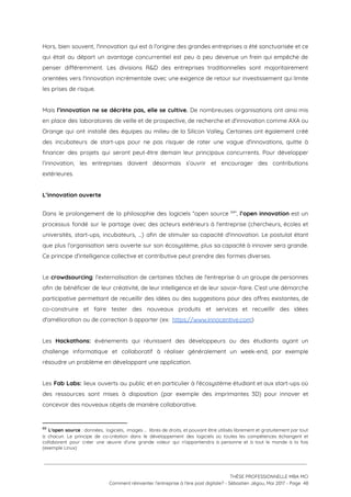 Hors, bien souvent, l'innovation qui est à l'origine des grandes entreprises a été sanctuarisée et ce                               
qui était au départ un avantage concurrentiel est peu à peu devenue un frein qui empêche de                                 
penser différemment. Les divisions R&D des entreprises traditionnelles sont majoritairement                   
orientées vers l'innovation incrémentale avec une exigence de retour sur investissement qui limite                         
les prises de risque.  
 
Mais ​l’innovation ne se décrète pas, elle se cultive. ​De nombreuses organisations ont ainsi mis                             
en place des laboratoires de veille et de prospective, de recherche et d'innovation comme AXA ou                               
Orange qui ont installé des équipes au milieu de la Silicon Valley. Certaines ont également créé                               
des incubateurs de start-ups pour ne pas risquer de rater une vague d'innovations, quitte à                             
financer des projets qui seront peut-être demain leur principaux concurrents. Pour développer                       
l’innovation, les entreprises doivent désormais s’ouvrir et encourager des contributions                   
extérieures. 
 
L’innovation ouverte  
 
Dans le prolongement de la philosophie des logiciels “open source ”, l’open innovation est un                             69
processus fondé sur le partage avec des acteurs extérieurs à l'entreprise (chercheurs, écoles et                           
universités, start-ups, incubateurs, …) afin de stimuler sa capacité d'innovation. Le postulat étant                         
que plus l’organisation sera ouverte sur son écosystème, plus sa capacité à innover sera grande.                             
Ce principe d’intelligence collective et contributive peut prendre des formes diverses. 
 
Le crowdsourcing​: l’externalisation de certaines tâches de l'entreprise à un groupe de personnes                         
afin de bénéficier de leur créativité, de leur intelligence et de leur savoir-faire. C’est une démarche                               
participative permettant de recueillir des idées ou des suggestions pour des offres existantes, de                           
co-construire et faire tester des nouveaux produits et services et recueillir des idées                         
d'amélioration ou de correction à apporter (ex:  ​https://www.innocentive.com​) 
 
Les Hackathons: ​événements qui réunissent des développeurs ou des étudiants ayant un                       
challenge informatique et collaboratif à réaliser généralement un week-end, par exemple                     
résoudre un problème en développant une application. 
 
Les Fab Labs: ​lieux ouverts au public et en particulier à l'écosystème étudiant et aux start-ups où                                 
des ressources sont mises à disposition (par exemple des imprimantes 3D) pour innover et                           
concevoir des nouveaux objets de manière collaborative. 
69
​L'open source : données, logiciels, images … libres de droits, et pouvant être utilisés librement et gratuitement par tout                                     
à chacun. Le principe de co-création dans le développement des logiciels où toutes les compétences échangent et                                 
collaborent pour créer une œuvre d'une grande valeur qui n'appartiendra à personne et à tout le monde à la fois                                       
(exemple Linux)
 
 
 
THÈSE PROFESSIONNELLE MBA MCI 
Comment réinventer l’entreprise à l’ère post digitale? - Sébastien Jégou, Mai 2017 - Page  48 
 
 