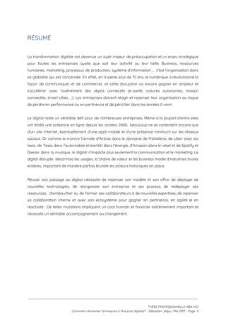 RÉSUMÉ
 
La transformation digitale est devenue un sujet majeur de préoccupation et un enjeu stratégique                           
pour toutes les entreprises quelle que soit leur activité ou leur taille. Business, ressources                           
humaines, marketing, processus de production, système d'information … c'est l'organisation dans                     
sa globalité qui est concernée. En effet, en à peine plus de 15 ans, le numérique a révolutionné la                                     
façon de communiquer et de commercer, et cette disruption va encore gagner en ampleur et                             
s'accélérer avec l'avènement des objets connectés (e-santé, voitures autonomes, maison                   
connectée, smart cities, …). Les entreprises doivent réagir et repenser leur organisation au risque                           
de perdre en performance ou en pertinence et de péricliter dans les années à venir.  
 
Le digital reste un véritable défi pour de nombreuses entreprises. Même si la plupart d'entre elles                               
ont établi une présence en ligne depuis les années 2000, beaucoup ne se contentent encore que                               
d'un site Internet, éventuellement d'une appli mobile et d'une présence minimum sur les réseaux                           
sociaux. Or comme le montre l'arrivée d’Airbnb dans le domaine de l'hôtellerie, de Uber avec les                               
taxis, de Tesla dans l'automobile et bientôt dans l’énergie, d’Amazon dans le retail et de Spotify et                                 
Deezer dans la musique, le digital n'impacte plus seulement la communication et le marketing. Le                             
digital disrupte désormais les usages, la chaîne de valeur et les business model d'industries toutes                             
entières, impactant de manière parfois brutale les acteurs historiques en place.  
 
Réussir son passage au digital nécessite de repenser son modèle et son offre, de déployer de                               
nouvelles technologies, de réorganiser son entreprise et ses process, de redéployer ses                       
ressources, d'embaucher ou de former ses collaborateurs à de nouvelles expertises, de repenser                         
sa collaboration interne et avec son écosystème pour gagner en pertinence, en agilité et en                             
réactivité. De telles mutations impliquent un coût humain et financier extrêmement important et                         
nécessite un véritable accompagnement au changement. 
 
   
 
 
 
THÈSE PROFESSIONNELLE MBA MCI 
Comment réinventer l’entreprise à l’ère post digitale? - Sébastien Jégou, Mai 2017 - Page  4 
 
 