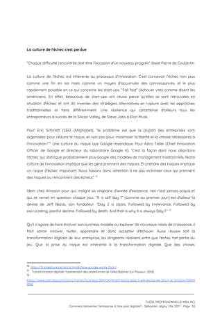  
 
 
La culture de l'échec s'est perdue 
 
“Chaque difficulté rencontrée doit être l'occasion d'un nouveau progrès” disait Pierre de Coubertin.  
 
La culture de l’échec est inhérente au processus d’innovation. C’est concevoir l’échec non plus                           
comme une fin en soi mais comme un moyen d'accumuler des connaissances, et le plus                             
rapidement possible en ce qui concerne les start-ups. “Fail fast” (échouer vite) comme disent les                             
américains. En effet, beaucoup de start-ups ont réussi parce qu'elles se sont retrouvées en                           
situation d'échec et ont dû inventer des stratégies alternatives en rupture avec les approches                           
traditionnelles et faire différemment. Une résilience qui caractérise d'ailleurs tous les                     
entrepreneurs à succès de la Silicon Valley, de Steve Jobs à Elon Musk.  
 
Pour Eric Schmidt (CEO d’Alphabet), “le problème est que la plupart des entreprises sont                           
organisées pour réduire le risque, et non pas pour maximiser la liberté et la vitesse nécessaires à                                 
l’innovation.” Une culture du risque que Google revendique. Pour Astro Teller (Chief Innovation                         70
Officer de Google et directeur du laboratoire Google X), “c’est la façon dont nous abordons                             
l'échec qui distingue probablement plus Google des modèles de management traditionnels. Notre                       
culture de l’innovation implique que les gens prennent des risques. Et prendre des risques implique                             
un risque d’échec important. Nous faisons donc attention à ne pas victimiser ceux qui prennent                             
des risques ou rencontrent des échecs”.   71
 
Idem chez Amazon pour qui, malgré sa vingtaine d’année d'existence, rien n’est jamais acquis et                             
qui se remet en question chaque jour. “It is still day 1” (comme au premier jour) est d'ailleur la                                     
devise de Jeff Bezos, son fondateur. "Day 2 is stasis. Followed by irrelevance. Followed by                             
excruciating, painful decline. Followed by death. And that is why it is always Day 1."   72
 
Qu’il s’agisse de faire évoluer son business modèle ou explorer de nouveaux relais de croissance, il                               
faut savoir innover, tester, apprendre et donc accepter d’échouer. Aussi réussie soit la                         
transformation digitale de leur entreprise, les dirigeants réalisent enfin que l’échec fait partie du                           
jeu. Que la prise du risque est inhérente à la transformation digitale. Que des choses                             
70
​https://fr.slideshare.net/ericschmidt/how-google-works-final-1  
71
​Transformation digitale: l'avènement des plateformes ​de Gilles Babinet (Le Passeur, 2016)
72
https://www.usatoday.com/story/money/business/2017/04/14/jeff-bezos-says-it-will-always-be-day-1-at-amazon/100411
054/ 
 
 
 
THÈSE PROFESSIONNELLE MBA MCI 
Comment réinventer l’entreprise à l’ère post digitale? - Sébastien Jégou, Mai 2017 - Page  50 
 
 