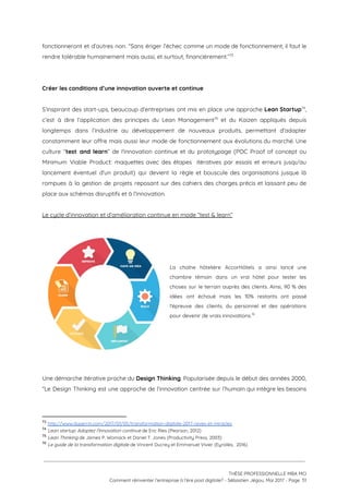 fonctionneront et d’autres non. “Sans ériger l’échec comme un mode de fonctionnement, il faut le                             
rendre tolérable humainement mais aussi, et surtout, financièrement.”  73
 
 
Créer les conditions d’une innovation ouverte et continue 
 
S’inspirant des start-ups, beaucoup d’entreprises ont mis en place une approche ​Lean Startup ,                         74
c’est à dire l’application des principes du Lean Management et du Kaizen appliqués depuis                           75
longtemps dans l’industrie au développement de nouveaux produits, permettant d'adapter                   
constamment leur offre mais aussi leur mode de fonctionnement aux évolutions du marché. Une                           
culture “​test and learn​” de l'innovation continue et du prototypage (POC Proof of concept ou                             
Minimum Viable Product: maquettes avec des étapes itératives par essais et erreurs jusqu'au                         
lancement éventuel d'un produit) qui devient la règle et bouscule des organisations jusque là                           
rompues à la gestion de projets reposant sur des cahiers des charges précis et laissant peu de                                 
place aux schémas disruptifs et à l'innovation.  
 
Le cycle d’innovation et d’amélioration continue en mode “test & learn” 
 
 
 
 
La chaîne hôtelière AccorHôtels a ainsi lancé une               
chambre témoin dans un vrai hôtel pour tester les                 
choses sur le terrain auprès des clients. Ainsi, 90 % des                     
idées ont échoué mais les 10% restants ont passé                 
l'épreuve des clients, du personnel et des opérations               
pour devenir de vrais innovations.  76
 
 
 
 
 
Une démarche itérative proche du ​Design Thinking​. Popularisée depuis le début des années 2000,                           
“Le Design Thinking est une approche de l’innovation centrée sur l’humain qui intègre les besoins                             
73
​http://www.duperrin.com/2017/01/05/transformation-digitale-2017-reves-et-miracles 
74
​Lean startup: Adoptez l’innovation continue ​de Eric Ries (Pearson, 2012) 
75
​Lean Thinking ​de James P. Womack et Daniel T. Jones (Productivity Press, 2003)
76
​Le guide de la transformation digitale​ de Vincent Ducrey et Emmanuel Vivier (Eyrolles,  2016)
 
 
 
THÈSE PROFESSIONNELLE MBA MCI 
Comment réinventer l’entreprise à l’ère post digitale? - Sébastien Jégou, Mai 2017 - Page  51 
 
 