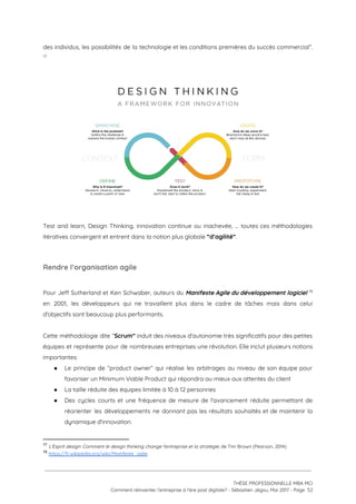 des individus, les possibilités de la technologie et les conditions premières du succès commercial”.                           
 77
 
 
 
Test and learn, Design Thinking, innovation continue ou inachevée, ... toutes ces méthodologies                         
itératives convergent et entrent dans la notion plus globale ​“d’agilité”​.  
 
Rendre l’organisation agile  
 
Pour Jeff Sutherland et Ken Schwaber, auteurs du ​Manifeste Agile du développement logiciel                           78
en 2001, les développeurs qui ne travaillent plus dans le cadre de tâches mais dans celui                               
d'objectifs sont beaucoup plus performants.  
 
Cette méthodologie dite “​Scrum” induit des niveaux d'autonomie très significatifs pour des petites                         
équipes et représente pour de nombreuses entreprises une révolution. Elle inclut plusieurs notions                         
importantes: 
● Le principe de “product owner” qui réalise les arbitrages au niveau de son équipe pour                             
favoriser un Minimum Viable Product qui répondra au mieux aux attentes du client 
● La taille réduite des équipes limitée à 10 à 12 personnes 
● Des cycles courts et une fréquence de mesure de l'avancement réduite permettant de                         
réorienter les développements ne donnant pas les résultats souhaités et de maintenir la                         
dynamique d'innovation.   
77
​L'Esprit design: Comment le design thinking change l'entreprise et la stratégie​, de Tim Brown (Pearson, 2014)
78
​https://fr.wikipedia.org/wiki/Manifeste_agile  
 
 
 
THÈSE PROFESSIONNELLE MBA MCI 
Comment réinventer l’entreprise à l’ère post digitale? - Sébastien Jégou, Mai 2017 - Page  52 
 
 