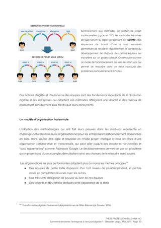  
 
Contrairement aux méthodes de gestion de projet             
traditionnelles (cycle en “V”), les méthodes itératives             
de type Scrum ou agile s’organisent en “​sprints​”, des                 
séquences de travail d'une à trois semaines             
permettant de recadrer régulièrement le contexte du             
développement de chacune des petites équipes qui             
travaillent sur un projet collectif. On retrouve souvent               
ce mode de fonctionnement au sein des start-ups qui                 
permet de résoudre dans un délai raccourci des               
problèmes particulièrement difficiles.  
 
 
 
 
Ces notions d'agilité et d'autonomie des équipes sont des fondements importants de la révolution                           
digitale et les entreprises qui adoptent ces méthodes atteignent une vélocité et des niveaux de                             
productivité sensiblement plus élevés que leurs concurrents.  
 
 
Un modèle d’organisation horizontale  
 
L’adoption des méthodologies qui ont fait leurs preuves dans les start-ups représente un                         
challenge culturelle mais aussi organisationnel pour les entreprises traditionnellement cloisonnées                   
en silos. Hors, vouloir être agile et travailler en “mode projet” implique la mise en place d’une                                 
organisation collaborative et transversale, qui peut aller jusqu'à des structures horizontales et                       
“auto apprenantes” comme Facebook Google. Le décloisonnement permet de voir un problème                       
ou un projet sous plusieurs angles démultipliant ainsi ses chances de le résoudre avec succès.  
 
 Les organisations les plus performantes adoptent plus ou moins les mêmes principes : 79
● Des équipes de petite taille disposant d'un fort niveau de pluridisciplinarité, et parfois                         
mises en compétition les unes avec les autres 
● Une très forte délégation de pouvoir au sein de ces équipes 
● Des progrès et des échecs analysés avec l'assistance de la data 
79
​Transformation digitale: l'avènement des plateformes ​de Gilles Babinet (Le Passeur, 2016)
 
 
 
THÈSE PROFESSIONNELLE MBA MCI 
Comment réinventer l’entreprise à l’ère post digitale? - Sébastien Jégou, Mai 2017 - Page  53 
 
 