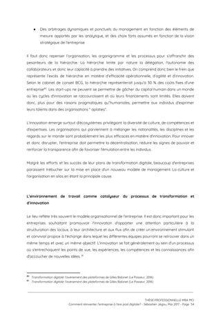 ● Des arbitrages dynamiques et ponctuels du management en fonction des éléments de                       
mesure apportés par les analytique, et des choix forts assumés en fonction de la vision                             
stratégique de l'entreprise 
 
Il faut donc repenser l’organisation, les organigramme et les processus pour s’affranchir des                         
pesanteurs de la hiérarchie. La hiérarchie limite par nature la délégation, l'autonomie des                         
collaborateurs et donc leur capacité à prendre des initiatives. On comprend donc bien le frein que                               
représente l’excès de hiérarchie en matière d’efficacité opérationnelle, d’agilité et d’innovation.                     
Selon le cabinet de conseil BCG, la hiérarchie représenterait jusqu’à 30 % des coûts fixes d'une                               
entreprise . Les start-ups ne peuvent se permettre de gâcher du capital humain dans un monde                             80
où les cycles d'innovation se raccourcissent et où leurs financements sont limités. Elles doivent                           
donc, plus pour des raisons pragmatiques qu’'humanistes, permettre aux individus d'exprimer                     
leurs talents dans des organisations “ aplaties”.  
 
L'innovation émerge surtout d'écosystèmes privilégiant la diversité de culture, de compétences et                       
d'expertises. Les organisations qui parviennent à mélanger les nationalités, les disciplines et les                         
regards sur le monde sont probablement les plus efficaces en matière d'innovation. Pour innover                           
et donc disrupter, l'entreprise doit permettre la décentralisation, réduire les signes de pouvoir et                           
renforcer la transparence afin de favoriser l'émulation entre les individus.  
 
Malgré les efforts et les succès de leur plans de transformation digitale, beaucoup d'entreprises                           
paraissent trébucher sur la mise en place d'un nouveau modèle de management. La culture et                             
l'organisation en silos en étant la principale cause.  
 
 
L’environnement de travail comme catalyseur du processus de transformation et                   
d’innovation 
 
Le lieu reflète très souvent le modèle organisationnel de l'entreprise. Il est donc important pour les                               
entreprises souhaitant promouvoir l'innovation d'apporter une attention particulière à la                   
structuration des locaux, à leur architecture et aux flux afin de créer un environnement stimulant                             
et convivial propice à l'échange dans lequel les différentes équipes pourront se retrouver dans un                             
même temps et avec un même objectif. L'innovation se fait généralement au sein d'un processus                             
où s'entrechoquent les points de vue, les expériences, les compétences et les connaissances afin                           
d'accoucher de nouvelles idées.   81
 
80
​Transformation digitale: l'avènement des plateformes ​de Gilles Babinet (Le Passeur, 2016)
81
​Transformation digitale: l'avènement des plateformes ​de Gilles Babinet (Le Passeur, 2016)
 
 
 
THÈSE PROFESSIONNELLE MBA MCI 
Comment réinventer l’entreprise à l’ère post digitale? - Sébastien Jégou, Mai 2017 - Page  54 
 
 