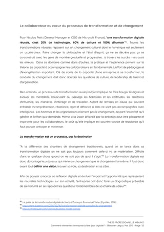 Le collaborateur au coeur du processus de transformation et de changement 
 
Pour Nicolas Petit (General Manager et COO de Microsoft France), “​une transformation digitale                         
réussie, c'est 20% de technologie, 80% de culture et 100% d'humain​” . Toutes les                         82
transformations réussies reposent sur un changement culturel dont le numérique est seulement                       
un accélérateur. Faire changer la philosophie et l’état d’esprit, ça ne se décrète pas, ça se                               
co-construit avec les gens de manière graduelle et progressive, à travers les succès mais aussi                             
les erreurs. Dans ce domaine comme dans d'autres, la pratique et l’expérience priment sur la                             
théorie. La capacité à accompagner les collaborateurs est fondamentale. L’effort de pédagogie et                         
d'évangélisation important. Clé de voûte de la capacité d'une entreprise à se transformer, la                           
conduite du changement doit donc aborder les questions de culture, de leadership, de talent et                             
d'organisation. 
 
Bien entendu, un processus de transformation aussi profond implique de faire bouger les lignes et                             
évoluer les mentalités, bousculant au passage les habitudes et les certitudes, les territoires                         
d'influence, les manières d'interagir et de travailler. Autant de remises en cause qui peuvent                           
entraîner incompréhension, résistance, rejet et défiance si elles ne sont pas accompagnées avec                         
intelligence. Les hommes et les organisations n’aiment pas le changement, de part l’inconfort qu’il                           
génère et l’effort qu’il demande. Même si la vision affichée par la direction peut être plaisante et                                 
inspirante pour les collaborateurs, le coût qu’elle implique est souvent source de résistance qu’il                           
faut pouvoir anticiper et minimiser. 
 
La transformation est un processus, pas la destination 
 
“A la différence des chantiers de changement traditionnels, quand on se lance dans sa                           
transformation digitale on ne sait pas toujours comment celle-ci va se matérialiser. Difficile                         
d’ancrer quelque chose quand on ne sait pas de quoi il s’agit.” La transformation digitale est                               83
donc davantage le processus qui mène au changement que le changement lui-même. Il faut donc                             
avant tout ​définir une vision​, trouver sa voie, sa destination et sa cible.  
 
Afin de pouvoir amorcer sa réflexion digitale et évaluer l’impact et l’opportunité que représentent                           
les nouvelles technologies sur son activité, l’entreprise doit donc faire un diagnostique préalable                         
de sa maturité en se reposant les questions fondamentales de sa chaîne de valeur :   84
 
82
​Le guide de la transformation digitale​ de Vincent Ducrey et Emmanuel Vivier (Eyrolles,  2016)
83
​http://www.duperrin.com/2016/02/18/transformation-digitale-conduite-du-changement 
84
​https://strategyzer.com/canvas/business-model-canvas  
 
 
 
THÈSE PROFESSIONNELLE MBA MCI 
Comment réinventer l’entreprise à l’ère post digitale? - Sébastien Jégou, Mai 2017 - Page  55 
 
 