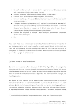 ● Ce qu’elle vend: ses produits ou services (du livre-papier au livre numérique, ou encore de                             
la formation présentielle au e-learning, par exemple) 
● Comment elle le vend: plateformes marchandes, médias sociaux, mobile,… 
● Comment elle se fournit: places de marchés digitales, crowdsourcing,… 
● Comment elle fabrique: l’impression 3D est en train de révolutionner l’industrie et bientôt                         
les bio-technologies, … 
● A qui elle le vend: les comportements d’achat ont changé, comme avec le célèbre ROPO                             
(Resarch on-line, pourchase off-line), le click-and-collect (le client achète sur internet,                     
récupère la marchandise en magasin) ou le drive-to-store (attirer le client dans un                         
magasin à partir des données de géolocalisation de son mobile) 
● Comment elle s’organise et manage : digital workplace, management collaboratif,                   
réseaux sociaux d’entreprise,… 
● Etc. 
 
 
“Pour que le digital trouve son sens dans l'organisation, l'entreprise doit faire son introspection et                             
une cartographie de ce qu'elle est à l'instant T et ce qu'elle souhaite devenir. La technologie doit                                 
donc être la conséquence voulue et maîtrisée d'une vision et d’un projet précis, compris et                             
partagé par les collaborateurs afin de limiter les inerties et les résistances passives qui plombent                             
bon nombre de projets de digitalisation”.  85
 
 
Qui pour piloter la transformation?  
 
Ces dernières années, on a vu fleurir des postes de CDO (Chief Digital Officer) dans les grandes                                 
entreprises pour définir et mettre en oeuvre la stratégie digitale. Mais cette fonction reste parfois                             
symbolique face à l’inertie de certains comités de direction et sa pertinence déjà remise en cause                               
dans un contexte de prise de conscience que digital doit être une responsabilité partagée par                             
toute l’organisation.  
 
Afin d'éviter les luttes intestines pour le leadership de la transformation digitale ou face à un                               
manque de compétences en interne, l'entreprise fait souvent le choix de faire appel à un profil                               
extérieur. Quoi de plus logique en effet que d’aller chercher un champion du digital pour piloter un                                 
chantier aussi stratégique, offrant par ailleurs un regard extérieur et plus objectif sur la situation                             
et apportant l’expérience d’autres industries. Une ouverture qui fait parfois cruellement défaut                       
85
​Transformation digitale: 5 leviers pour l'entreprise​ de David Fayon et Michaël Tartar (Pearson Education, 2014)
 
 
 
THÈSE PROFESSIONNELLE MBA MCI 
Comment réinventer l’entreprise à l’ère post digitale? - Sébastien Jégou, Mai 2017 - Page  56 
 
 