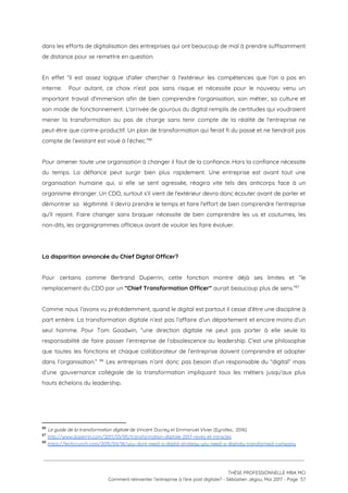 dans les efforts de digitalisation des entreprises qui ont beaucoup de mal à prendre suffisamment                             
de distance pour se remettre en question.  
 
En effet “il est assez logique d'aller chercher à l'extérieur les compétences que l'on a pas en                                 
interne. Pour autant, ce choix n'est pas sans risque et nécessite pour le nouveau venu un                               
important travail d'immersion afin de bien comprendre l'organisation, son métier, sa culture et                         
son mode de fonctionnement. L'arrivée de gourous du digital remplis de certitudes qui voudraient                           
mener la transformation au pas de charge sans tenir compte de la réalité de l'entreprise ne                               
peut-être que contre-productif. Un plan de transformation qui ferait fi du passé et ne tiendrait pas                               
compte de l’existant est voué à l’échec.”  86
 
Pour amener toute une organisation à changer il faut de la confiance. Hors la confiance nécessite                               
du temps. La défiance peut surgir bien plus rapidement. Une entreprise est avant tout une                             
organisation humaine qui, si elle se sent agressée, réagira vite tels des anticorps face à un                               
organisme étranger. Un CDO, surtout s’il vient de l'extérieur devra donc écouter avant de parler et                               
démontrer sa légitimité. Il devra prendre le temps et faire l'effort de bien comprendre l'entreprise                             
qu'il rejoint. Faire changer sans braquer nécessite de bien comprendre les us et coutumes, les                             
non-dits, les organigrammes officieux avant de vouloir les faire évoluer.  
 
 
La disparition annoncée du Chief Digital Officer? 
 
Pour certains comme Bertrand Duperrin, cette fonction montre déjà ses limites et “le                         
remplacement du CDO par un ​“Chief Transformation Officer” ​aurait beaucoup plus de sens.”  87
 
Comme nous l’avons vu précédemment, quand le digital est partout il cesse d’être une discipline à                               
part entière. La transformation digitale n’est pas l’affaire d’un département et encore moins d’un                           
seul homme. Pour Tom Goodwin, “une direction digitale ne peut pas porter à elle seule la                               
responsabilité de faire passer l’entreprise de l’obsolescence au leadership. C'est une philosophie                       
que toutes les fonctions et chaque collaborateur de l’entreprise doivent comprendre et adopter                         
dans l’organisation.” Les entreprises n’ont donc pas besoin d’un responsable du “digital” mais                           88
d’une gouvernance collégiale de la transformation impliquant tous les métiers jusqu’aux plus                       
hauts échelons du leadership. 
 
 
86
​Le guide de la transformation digitale​ de Vincent Ducrey et Emmanuel Vivier (Eyrolles,  2016)
87
​http://www.duperrin.com/2017/01/05/transformation-digitale-2017-reves-et-miracles
88
​https://techcrunch.com/2015/04/18/you-dont-need-a-digital-strategy-you-need-a-digitally-transformed-company
 
 
 
THÈSE PROFESSIONNELLE MBA MCI 
Comment réinventer l’entreprise à l’ère post digitale? - Sébastien Jégou, Mai 2017 - Page  57 
 
 