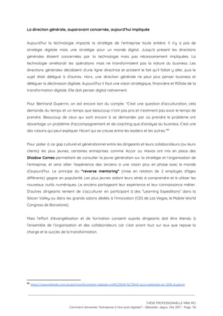 La direction générale, auparavant concernée, aujourd’hui impliquée 
 
Aujourd’hui la technologie impacte la stratégie de l’entreprise toute entière. Il n’y a pas de                             
stratégie digitale mais une stratégie pour un monde digital. Jusqu’à présent les directions                         
générales étaient concernées par la technologie mais pas nécessairement impliquées. La                     
technologie améliorait les opérations mais ne transformaient pas la nature du business. Les                         
directions générales décidaient d’une ligne directrice et actaient le fait qu’il fallait y aller, puis le                               
sujet était délégué à d’autres. Hors, une direction générale ne peut plus penser business et                             
déléguer la déclinaison digitale. Aujourd’hui il faut une vision stratégique, financière et ROIste de la                             
transformation digitale. Elle doit penser digital nativement.  
 
Pour Bertrand Duperrin, on est encore loin du compte. “C’est une question d’acculturation, cela                           
demande du temps et un temps que beaucoup n’ont pas pris et n’estiment pas avoir le temps de                                   
prendre. Beaucoup de ceux qui sont encore à se demander par où prendre le problème ont                               
davantage un problème d’accompagnement et de coaching que d’analyse du business. C’est une                         
des raisons qui peut expliquer l’écart qui se creuse entre les leaders et les autres.”  89
 
Pour palier à ce gap culturel et générationnel entre les dirigeants et leurs collaborateurs (ou leurs                               
clients) les plus jeunes, certaines entreprises comme Accor ou Havas ont mis en place des                             
Shadow Comex permettant de consulter la jeune génération sur la stratégie et l’organisation de                           
l’entreprise, et ainsi allier l’expérience des anciens à une vision plus en phase avec le monde                               
d’aujourd’hui. Le principe du ​“reverse mentoring” (mise en relation de 2 employés d'âges                         
différents) gagne en popularité. Les plus jeunes aidant leurs aînés à comprendre et à utiliser les                               
nouveaux outils numériques. Le anciens partageant leur expérience et leur connaissance métier.                       
D’autres dirigeants tentent de s’acculturer en participant à des “Learning Expeditions” dans la                         
Silicon Valley ou dans les grands salons dédiés à l’innovation (CES de Las Vegas, le Mobile World                                 
Congress de Barcelone). 
 
Mais l’effort d’évangélisation et de formation consenti auprès dirigeants doit être étendu à                         
l’ensemble de l’organisation et des collaborateurs car c’est avant tout sur eux que repose la                             
charge et le succès de la transformation.  
 
 
 
   
89
​https://www.linkedin.com/pulse/transformation-digitale-voil%C3%A0-%C3%A0-quoi-sattendre-en-2016-duperrin
 
 
 
THÈSE PROFESSIONNELLE MBA MCI 
Comment réinventer l’entreprise à l’ère post digitale? - Sébastien Jégou, Mai 2017 - Page  58 
 
 