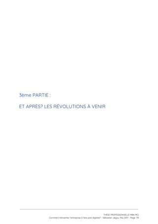 
 
 
 
 
 
 
3ème PARTIE :  
ET APRÈS? LES RÉVOLUTIONS À VENIR 
 
 
   
 
 
 
THÈSE PROFESSIONNELLE MBA MCI 
Comment réinventer l’entreprise à l’ère post digitale? - Sébastien Jégou, Mai 2017 - Page  59 
 
 