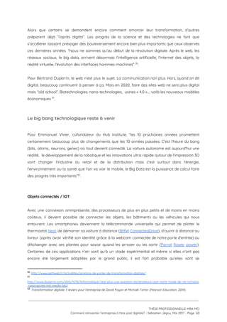 Alors que certains se demandent encore comment amorcer leur transformation, d’autres                     
préparent déjà “l’après digital”. Les progrès de la science et des technologies ne font que                             
s’accélérer laissant présager des bouleversement encore bien plus importants que ceux observés                       
ces dernières années. “Nous ne sommes qu’au début de la révolution digitale. Après le web, les                               
réseaux sociaux, le big data, arrivent désormais l’intelligence artificielle, l’internet des objets, la                         
réalité virtuelle, l’évolution des interfaces hommes-machines”  . 90
 
Pour Bertrand Duperrin, le web n’est plus le sujet. La communication non plus. Hors, quand on dit                                 
digital, beaucoup continuent à penser à ça. Mais en 2020, faire des sites web ne sera plus digital                                   
mais “old school”. Biotechnologies, nano-technologies, usines « 4.0 »…, voilà les nouveaux modèles                         
économiques  .  91
 
Le big bang technologique reste à venir 
 
Pour Emmanuel Vivier, cofondateur du Hub Institute, “les 10 prochaines années promettent                       
certainement beaucoup plus de changements que les 10 années passées. C'est l'heure du bang                           
(bits, atoms, neurons, genes) où tout devient connecté. La voiture autonome est aujourd'hui une                           
réalité, le développement de la robotique et les innovations ultra rapide autour de l'impression 3D                             
vont changer l'industrie du retail et de la distribution mais c'est surtout dans l'énergie,                           
l'environnement ou la santé que l'on va voir le mobile, le Big Data est la puissance de calcul faire                                     
des progrès très importants” .  92
 
 
Objets connectés / IOT 
 
Avec une connexion omniprésente, des processeurs de plus en plus petits et de moins en moins                               
coûteux, il devient possible de connecter les objets, les bâtiments ou les véhicules qui nous                             
entourent. Les smartphones deviennent la télécommande universelle qui permet de piloter le                       
thermostat ​Nest​, de démarrer sa voiture à distance (​BMW ConnectedDrive​), d'ouvrir à distance au                           
livreur (après avoir vérifié son identité grâce à la webcam connectée de notre porte d'entrée) ou                               
d'échanger avec ses plantes pour savoir quand les arroser ou les sortir (​Parrot flower power​).                             
Certaines de ces applications n’en sont qu’à un stade expérimental et même si elles n’ont pas                               
encore été largement adoptées par le grand public, il est fort probable qu’elles vont se                             
90
​http://www.petitweb.fr/actualites/arretons-de-parler-de-transformation-digitale/ 
91
http://www.duperrin.com/2015/11/16/linformatique-nest-plus-une-question-dordinateurs-cest-notre-mode-de-vie-nicholas
-negroponte-mit-media-lab/  
92
​Transformation digitale: 5 leviers pour l'entreprise​ de David Fayon et Michaël Tartar (Pearson Education, 2014)
 
 
 
THÈSE PROFESSIONNELLE MBA MCI 
Comment réinventer l’entreprise à l’ère post digitale? - Sébastien Jégou, Mai 2017 - Page  60 
 
 