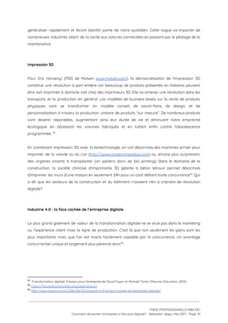généraliser rapidement et feront bientôt partie de notre quotidien. Cette vague va impacter de                           
nombreuses industries allant de la santé aux voitures connectées en passant par le pilotage de la                               
maintenance.  
 
 
Impression 3D 
 
Pour Eric Horsenyi (PDG de Motwin ​www.motwin.com​), la démocratisation de l’impression 3D                       
constitue une révolution à part entière car beaucoup de produits présentés en linéaires peuvent                           
être soit imprimés à domicile soit chez des imprimeurs 3D. Elle va amener une révolution dans les                                 
transports et la production en général. Les modèles de business basés sur la vente de produits                               
physiques vont se transformer en modèle conseil, de savoir-faire, de design, et de                         
personnalisation à travers la production unitaire de produits “sur mesure”. De nombreux produits                         
vont devenir réparables, augmentant ainsi leur durée de vie et diminuant notre empreinte                         
écologique en abaissant les volumes fabriqués et en luttant enfin contre l'obsolescence                       
programmée.   93
 
En combinant impression 3D avec la biotechnologie, on voit désormais des machines arriver pour                           
imprimer de la viande ou du cuir (​http://www.modernmeadow.com​) ou, encore plus surprenant,                       
des organes vivants à transplanter (on parlera alors de bio printing). Dans le domaine de la                               
construction, la société chinoise d'imprimante 3D géante à béton Winsun permet désormais                       
d'imprimer les murs d'une maison en seulement 24h pour un coût défiant toute concurrence . Qui                             94
a dit que les secteurs de la construction et du bâtiment n’avaient rien à craindre de révolution                                 
digitale?  
 
 
Industrie 4.0 : la face cachée de l’entreprise digitale 
 
Le plus grand gisement de valeur de la transformation digitale ne se situe pas dans le marketing                                 
ou l’expérience client mais la ligne de production. C’est là que non seulement les gains sont les                                 
plus importants mais que l’on est moins facilement copiable par la concurrence. Un avantage                           
concurrentiel unique et largement plus pérenne donc .  95
 
 
 
93
​Transformation digitale: 5 leviers pour l'entreprise​ de David Fayon et Michaël Tartar (Pearson Education, 2014)
94
​https://futureofconstruction.org/case/winsun/
95
​http://www.duperrin.com/2016/08/25/industrie-4-0-la-face-cachee-de-lentreprise-digitale/ 
 
 
 
THÈSE PROFESSIONNELLE MBA MCI 
Comment réinventer l’entreprise à l’ère post digitale? - Sébastien Jégou, Mai 2017 - Page  61 
 
 