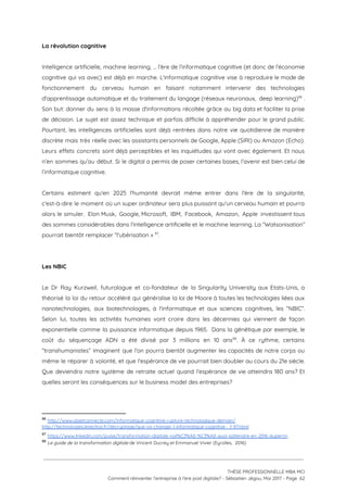 La révolution cognitive 
 
Intelligence artificielle, machine learning, … l’ère de l’informatique cognitive (et donc de l’économie                         
cognitive qui va avec) est déjà en marche. L'informatique cognitive vise à reproduire le mode de                               
fonctionnement du cerveau humain en faisant notamment intervenir des technologies                   
d'apprentissage automatique et du traitement du langage (réseaux neuronaux, deep learning) .                       96
Son but: donner du sens à la masse d'informations récoltée grâce au big data et faciliter la prise                                   
de décision. Le sujet est assez technique et parfois difficile à appréhender pour le grand public.                               
Pourtant, les intelligences artificielles sont déjà rentrées dans notre vie quotidienne de manière                         
discrète mais très réelle avec les assistants personnels de Google, Apple (SIRI) ou Amazon (Echo).                             
Leurs effets concrets sont déjà perceptibles et les inquiétudes qui vont avec également. Et nous                             
n’en sommes qu’au début. Si le digital a permis de poser certaines bases, l’avenir est bien celui de                                   
l’informatique cognitive.  
 
Certains estiment qu'en 2025 l'humanité devrait même entrer dans l'ère de la singularité,                         
c'est-à-dire le moment où un super ordinateur sera plus puissant qu'un cerveau humain et pourra                             
alors le simuler. Elon Musk, Google, Microsoft, IBM, Facebook, Amazon, Apple investissent tous                         
des sommes considérables dans l'intelligence artificielle et le machine learning. La “Watsonisation”                       
pourrait bientôt remplacer “l'ubérisation »  . 97
 
 
Les NBIC 
 
Le Dr Ray Kurzweil, futurologue et co-fondateur de la Singularity University aux Etats-Unis, a                           
théorisé la loi du retour accéléré qui généralise la loi de Moore à toutes les technologies liées aux                                   
nanotechnologies, aux biotechnologies, à l'informatique et aux sciences cognitives, les “NBIC”.                     
Selon lui, toutes les activités humaines vont croire dans les décennies qui viennent de façon                             
exponentielle comme la puissance informatique depuis 1965. Dans la génétique par exemple, le                         
coût du séquençage ADN a été divisé par 3 millions en 10 ans . À ce rythme, certains                                 98
“transhumanistes” imaginent que l'on pourra bientôt augmenter les capacités de notre corps ou                         
même le réparer à volonté, et que l'espérance de vie pourrait bien doubler au cours du 21e siècle.                                   
Que deviendra notre système de retraite actuel quand l'espérance de vie atteindra 180 ans? Et                             
quelles seront les conséquences sur le business model des entreprises? 
 
96
​http://www.objetconnecte.com/informatique-cognitive-rupture-technologique-demain/  
http://technologies.lesechos.fr/decryptage/que-va-changer-l-informatique-cognitive-_f-97.html  
97
​https://www.linkedin.com/pulse/transformation-digitale-voil%C3%A0-%C3%A0-quoi-sattendre-en-2016-duperrin
98
​Le guide de la transformation digitale​ de Vincent Ducrey et Emmanuel Vivier (Eyrolles,  2016)
 
 
 
THÈSE PROFESSIONNELLE MBA MCI 
Comment réinventer l’entreprise à l’ère post digitale? - Sébastien Jégou, Mai 2017 - Page  62 
 
 