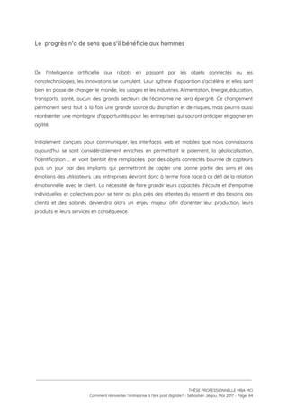 Le  progrès n’a de sens que s’il bénéficie aux hommes 
 
 
De l'intelligence artificielle aux robots en passant par les objets connectés ou les                         
nanotechnologies, les innovations se cumulent. Leur rythme d'apparition s'accélère et elles sont                       
bien en passe de changer le monde, les usages et les industries. Alimentation, énergie, éducation,                             
transports, santé, aucun des grands secteurs de l'économie ne sera épargné. Ce changement                         
permanent sera tout à la fois une grande source du disruption et de risques, mais pourra aussi                                 
représenter une montagne d'opportunités pour les entreprises qui sauront anticiper et gagner en                         
agilité.  
 
Initialement conçues pour communiquer, les interfaces web et mobiles que nous connaissons                       
aujourd'hui se sont considérablement enrichies en permettant le paiement, la géolocalisation,                     
l'identification … et vont bientôt être remplacées par des objets connectés bourrée de capteurs                           
puis un jour par des implants qui permettront de capter une bonne partie des sens et des                                 
émotions des utilisateurs. Les entreprises devront donc à terme faire face à ce défi de la relation                                 
émotionnelle avec le client. La nécessité de faire grandir leurs capacités d'écoute et d'empathie                           
individuelles et collectives pour se tenir au plus près des attentes du ressenti et des besoins des                                 
clients et des salariés deviendra alors un enjeu majeur afin d’orienter leur production, leurs                           
produits et leurs services en conséquence.  
 
 
 
 
 
 
   
 
 
 
THÈSE PROFESSIONNELLE MBA MCI 
Comment réinventer l’entreprise à l’ère post digitale? - Sébastien Jégou, Mai 2017 - Page  64 
 
 