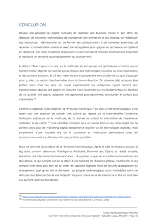 CONCLUSION 
Réussir son passage au digital nécessite de repenser son business model et son offre, de                             
déployer de nouvelles technologies, de réorganiser son entreprise et ses process, de redéployer                         
ses ressources, d'embaucher ou de former ses collaborateurs à de nouvelles expertises, de                         
repenser sa collaboration interne et avec son écosystème pour gagner en pertinence, en agilité et                             
en réactivité. De telles mutations impliquent un coût humain et financier extrêmement important                         
et nécessite un véritable accompagnement au changement. 
 
A défaut d’être toujours au clair sur la méthode, les entreprises ont globalement compris que la                               
transformation digitale ne revenait pas à plaquer des technologies nouvelles sur une organisation                         
et des process existants. Et s’il leur reste encore à comprendre vers où aller et sur quoi s’appuyer                                   
pour y aller, au moins cherchent-elles dans la bonne direction. On observe déjà qu’après être                             
parties dans tous les sens en mode expérimental, les entreprises ayant amorcé leur                         
transformation digitale ont gagné en maturité. Elles reviennent sur les fondamentaux en fonction                         
de ce qu’elles ont appris, adoptant des approches plus raisonnées, structurées et surtout plus                           
industrielles  .  101
 
Comme le rappelait Gilles Babinet “la révolution numérique n'est pas un fait technologique. C'est                           
avant tout une question de culture. Une culture qui repose sur la transversalité, l’ouverture,                           
l'utilisation judicieuse de la multitude, de la donner et surtout la valorisation de l'expérience                           
utilisateur et du client.” Une véritable transition vers un nouvel état où tout sera digital. On ne                                   102
parlera alors plus de marketing digital, d'expérience digitale ou de technologies digitales, mais                         
simplement d'une nouvelle ère où la connexion et l’interaction permanente avec les                       
consommateurs et les utilisateurs feront partie du quotidien.  
 
Nous ne sommes qu’au début de la révolution technologique.. Après le web, les réseaux sociaux, le                               
big data, arrivent désormais l’Intelligence Artificielle, l’Internet des Objets, la réalité virtuelle,                       
l’évolution des interfaces hommes-machines … Au rythme auquel se succèdent les innovations, les                         
disruptions, ce qui compte est de se doter d’une capacité de résilience globale. Finalement, ce qui                               
compte n’est donc pas tant de se doter de capacité digitales mais de facultés d’adaptation au                               
changement, quel qu’en soit le domaine. Le progrès technologique, aussi formidable soit-il, ne                         
doit pas nous faire perdre de vue l’objectif : toujours mieux servir les clients car in fine ce sont bien                                       
eux qui font vivre les entreprises. 
 
101
​https://www.linkedin.com/pulse/transformation-digitale-voil%C3%A0-%C3%A0-quoi-sattendre-en-2016-duperrin
102
​Transformation digitale: l'avènement des plateformes ​de Gilles Babinet (Le Passeur, 2016)
 
 
 
THÈSE PROFESSIONNELLE MBA MCI 
Comment réinventer l’entreprise à l’ère post digitale? - Sébastien Jégou, Mai 2017 - Page  65 
 
 