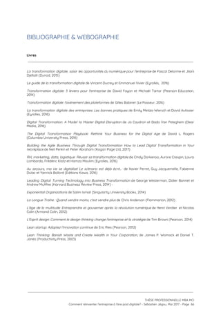 BIBLIOGRAPHIE & WEBOGRAPHIE  
 
Livres
 
 
La transformation digitale, saisir les opportunités du numérique pour l'entreprise de Pascal Delorme et Jilani                             
Djellalil (Dunod, 2015) 
 
Le guide de la transformation digitale​ de Vincent Ducrey et Emmanuel Vivier (Eyrolles,  2016) 
 
Transformation digitale: 5 leviers pour l'entreprise de David Fayon et Michaël Tartar (Pearson Education,                           
2014) 
 
Transformation digitale: l'avènement des plateformes ​de Gilles Babinet (Le Passeur, 2016) 
 
La transformation digitale des entreprises: Les bonnes pratiques de Emily Metais-Wiersch et David Autissier                           
(Eyrolles, 2016) 
 
Digital Transformation: A Model to Master Digital Disruption de Jo Caudron et Dado Van Peteghem (Dear                               
Media, 2016) 
 
The Digital Transformation Playbook: Rethink Your Business for the Digital Age de David L. Rogers                             
(Columbia University Press, 2016) 
 
Building the Agile Business Through Digital Transformation: How to Lead Digital Transformation in Your                           
Workplace ​de Neil Perkin et Peter Abraham (Kogan Page Ltd, 2017) 
 
RH, marketing, data, logistique: Réussir sa transformation digitale ​de Cindy Dorkenoo, Aurore Crespin, Laura                           
Lombardo, Frédéric Klotz et Hamza Moulim (Eyrolles, 2016) 
 
Au secours, ma vie se digitalise! Le scénario est déjà écrit... de Xavier Perret, Guy Jacquemelle, Fabienne                                 
Dulac et Yannick Bolloré (Editions Kawa, 2016) 
 
Leading Digital: Turning Technology into Business Transformation de George Westerman, Didier Bonnet et                         
Andrew McAfee (Harvard Business Review Press, 2014) - 
 
Exponential Organizations​ de Salim Ismail (Singularity University Books, 2014) 
 
La Longue Traîne : Quand vendre moins, c'est vendre plus​ de Chris Anderson (Flammarion, 2012) 
 
L'âge de la multitude: Entreprendre et gouverner après la révolution numérique de Henri Verdier et Nicolas                               
Colin (Armand Colin, 2012) 
 
L'Esprit design: Comment le design thinking change l'entreprise et la stratégie​ de Tim Brown (Pearson, 2014) 
 
Lean startup: Adoptez l’innovation continue ​de Eric Ries (Pearson, 2012) 
 
Lean Thinking: Banish Waste and Create Wealth in Your Corporation​, de James P. Womack et Daniel T.                                 
Jones (Productivity Press, 2003) 
 
 
 
   
 
 
 
THÈSE PROFESSIONNELLE MBA MCI 
Comment réinventer l’entreprise à l’ère post digitale? - Sébastien Jégou, Mai 2017 - Page  66 
 
 