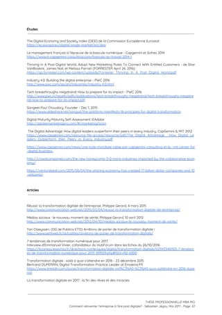 Études
 
 
The Digital Economy and Society Index (DESI) de la Commission Européenne Eurostat  
https://ec.europa.eu/digital-single-market/en/desi  
 
Le management français à l’épreuve de la bascule numérique - Capgemini et Sofres 2014  
https://www.fr.capgemini-consulting.com/francais-au-travail-2014-1  
 
Thriving In A Post-Digital World, Adopt New Marketing Rules To Connect With Entitled Customers - de Shar                                 
VanBoskirk, James Nail, et Melissa Parrish (FORRESTER April 26, 2016) 
https://go.forrester.com/wp-content/uploads/Forrester_Thriving_In_A_Post_Digital_World.pdf  
 
Industry 4.0: Building the digital enterprise - PWC 2016 
http://www.pwc.com/gx/en/industries/industry-4.0.html  
 
Tech breakthroughs megatrend: How to prepare for its impact - PWC 2016 
http://www.pwc.in/assets/pdfs/publications/tech-breakthroughs-megatrend/tech-breakthroughs-megatre
nd-how-to-prepare-for-its-impact.pdf  
 
Sangeet Paul Choudary, Founder - Dec 1, 2015  
https://www.slideshare.net/sanguit/the-platform-manifesto-16-principles-for-digital-transformation  
 
Digital Maturity Maturity Self-Assessment d’Adobe 
http://adobemarketingpro.com/#/marketing/start  
 
​The Digital Advantage: How digital leaders outperform their peers in every industry, CapGemini & MIT 2012 
https://www.capgemini.com/resource-file-access/resource/pdf/The_Digital_Advantage__How_Digital_Le
aders_Outperform_their_Peers_in_Every_Industry.pdf 
 
https://www.capgemini.com/news/une-tude-mondiale-ralise-par-capgemini-consulting-et-le--mit-center-for
-digital-business-  
 
http://crowdcompanies.com/the-new-honeycomb-3-0-more-industries-impacted-by-the-collaborative-econ
omy/ 
 
https://venturebeat.com/2015/06/04/the-sharing-economy-has-created-17-billion-dollar-companies-and-10
-unicorns/ 
 
 
 
Articles
 
 
 
Réussir la transformation digitale de l’entreprise, Philippe Gerard, 4 mars 2015 
http://www.communication-web.net/2015/03/04/reussir-la-transformation-digitale-de-lentreprise/  
 
Médias sociaux : le nouveau moment de vérité, Philippe Gerard, 10 avril 2012 
http://www.communication-web.net/2012/04/10/medias-sociaux-le-nouveau-moment-de-verite/  
 
Yan Claeyssen, (DG de Publicis ETO) Arrêtons de parler de transformation digitale ! 
http://www.petitweb.fr/actualites/arretons-de-parler-de-transformation-digitale/  
 
7 tendances de transformation numérique pour 2017 
Interview d’Emmanuel Vivier, cofondateur du HubForum dans les Echos du 26/10/2016  
https://business.lesechos.fr/directions-numeriques/digital/transformation-digitale/0211433461105-7-tendanc
es-de-transformation-numerique-pour-2017-301509.php#Xtor=AD-6000 
 
Transformation digitale : voilà à quoi s’attendre en 2016 - 22 décembre 2015 
Bertrand DUPERRIN, Digital Transformation Practice Leader at Emakina.FR 
https://www.linkedin.com/pulse/transformation-digitale-voil%C3%A0-%C3%A0-quoi-sattendre-en-2016-dupe
rrin 
 
La transformation digitale en 2017 : la fin des rêves et des miracles 
 
 
 
THÈSE PROFESSIONNELLE MBA MCI 
Comment réinventer l’entreprise à l’ère post digitale? - Sébastien Jégou, Mai 2017 - Page  67 
 
 