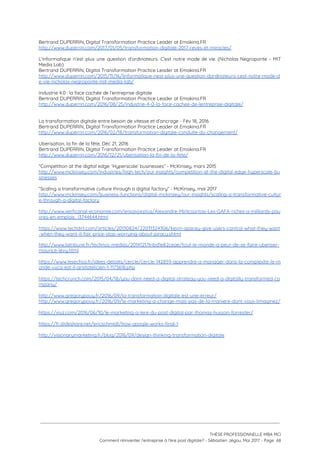Bertrand DUPERRIN, Digital Transformation Practice Leader at Emakina.FR 
http://www.duperrin.com/2017/01/05/transformation-digitale-2017-reves-et-miracles/ 
 
L’informatique n’est plus une question d’ordinateurs. C’est notre mode de vie. (Nicholas Negroponte – MIT                             
Media Lab) 
Bertrand DUPERRIN, Digital Transformation Practice Leader at Emakina.FR 
http://www.duperrin.com/2015/11/16/linformatique-nest-plus-une-question-dordinateurs-cest-notre-mode-d
e-vie-nicholas-negroponte-mit-media-lab/  
 
Industrie 4.0 : la face cachée de l’entreprise digitale 
Bertrand DUPERRIN, Digital Transformation Practice Leader at Emakina.FR 
http://www.duperrin.com/2016/08/25/industrie-4-0-la-face-cachee-de-lentreprise-digitale/  
 
 
La transformation digitale entre besoin de vitesse et d’ancrage - Fév 18, 2016  
Bertrand DUPERRIN, Digital Transformation Practice Leader at Emakina.FR 
http://www.duperrin.com/2016/02/18/transformation-digitale-conduite-du-changement/  
 
Uberisation, la fin de la fête, Déc 21, 2016 
Bertrand DUPERRIN, Digital Transformation Practice Leader at Emakina.FR 
http://www.duperrin.com/2016/12/21/uberisation-la-fin-de-la-fete/  
 
“Competition at the digital edge: ‘Hyperscale’ businesses” - McKinsey, mars 2015 
http://www.mckinsey.com/industries/high-tech/our-insights/competition-at-the-digital-edge-hyperscale-bu
sinesses  
 
“Scaling a transformative culture through a digital factory” - McKinsey, mai 2017 
http://www.mckinsey.com/business-functions/digital-mckinsey/our-insights/scaling-a-transformative-cultur
e-through-a-digital-factory  
 
http://www.xerficanal-economie.com/ensavoirplus/Alexandre-Mirlicourtois-Les-GAFA-riches-a-milliards-pau
vres-en-emplois_i3744644.html  
 
https://www.techdirt.com/articles/20130824/22031324306/kevin-spacey-give-users-control-what-they-want
-when-they-want-it-fair-price-stop-worrying-about-piracy.shtml  
 
http://www.latribune.fr/technos-medias/20141217tribd1e82ceae/tout-le-monde-a-peur-de-se-faire-uberiser-
maurice-levy.html 
 
https://www.lesechos.fr/idees-debats/cercle/cercle-142859-apprendre-a-manager-dans-la-complexite-le-m
onde-vuca-est-il-aristotelicien-1-1173618.php  
 
https://techcrunch.com/2015/04/18/you-dont-need-a-digital-strategy-you-need-a-digitally-transformed-co
mpany/ 
 
http://www.gregorypouy.fr/2016/09/la-transformation-digitale-est-une-erreur/  
http://www.gregorypouy.fr/2016/09/le-marketing-a-change-mais-pas-de-la-maniere-dont-vous-limaginez/   
 
https://viuz.com/2016/06/10/le-marketing-a-lere-du-post-digital-par-thomas-husson-forrester/ 
 
https://fr.slideshare.net/ericschmidt/how-google-works-final-1 
 
http://visionarymarketing.fr/blog/2016/09/design-thinking-transformation-digitale  
 
 
 
 
   
 
 
 
THÈSE PROFESSIONNELLE MBA MCI 
Comment réinventer l’entreprise à l’ère post digitale? - Sébastien Jégou, Mai 2017 - Page  68 
 
 