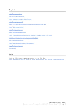 Blogs & sites
 
 
http://www.duperrin.com 
 
http://www.gillesbabinet.com
 
http://www.scoop.it/t/gafa-diversification  
 
http://www.gregorypouy.f​r 
 
https://www.thinkwithgoogle.com/collections/zero-moment-truth.html  
 
http://exponentialorgs.com 
 
http://theleanstartup.com  
 
https://designthinking.ideo.com  
 
http://www.leadingdigitalbook.com/how-to-become-a-digital-master-in-12-steps/  
 
https://www.fr.capgemini-consulting.com/leadingdigital 
 
http://exponentialorgs.com 
 
http://agilemanifesto.org/iso/fr/manifesto.html  
 
http://theleanstartup.com  
 
www.abc.xyz 
 
 
Vidéos
 
 
The single biggest reason why startups succeed, Bill Gross (TED 2015) 
https://www.ted.com/talks/bill_gross_the_single_biggest_reason_why_startups_succeed?language=fr  
 
 
 
 
   
 
 
 
THÈSE PROFESSIONNELLE MBA MCI 
Comment réinventer l’entreprise à l’ère post digitale? - Sébastien Jégou, Mai 2017 - Page  69 
 
 