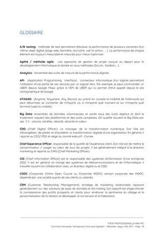  
GLOSSAIRE 
 
 
A/B testing: méthode de test permettant d'évaluer la performance de plusieurs variantes d'un                         
même objet digital (page web, bannière, accroche, call to action, ... ). La performance de chaque                               
élément est toujours mesurable et mesurée pour mieux l'optimiser. 
 
Agilité / méthode agile: ​une approche de gestion de projet conçue au départ pour le                             
développement informatique et divisée en sous méthodes (Scrum,  Kanban, …).  
 
Analytics:  ​l'ensemble des outils de mesure de la performance digitale. 
 
API: ​(Application Programming Interface): connecteur informatique d'un logiciel permettant                 
l'utilisation d'une partie de ses services par un logiciel tiers. Par exemple, je peux commander un                               
UBER depuis Google Maps grâce à l’API de UBER qui lui permet d'être appelé depuis le site                                 
cartographique de Google. 
 
ATAWAD (Anytime, Anywhere, Any Device) qui prend en compte la mobilité de l'internaute qui                           
peut désormais se connecter de n'importe où, à n'importe quel moment et sur n'importe quel                             
terminal (web ou mobile). 
 
Big Data​: ensembles de données volumineuses et variés issus des outils digitaux et dont le                             
traitement requiert des plateformes et des outils complexes. On qualifie souvent le Big Data par                             
ses  5 V:  volume, variétés, vélocité, véracité et valeur. 
 
CDO (Chief Digital Officer): Le manager de la transformation numérique. Son rôle est                         
d'évangéliser, de piloter et d'accélérer la transformation digitale d'une organisation. En général, il                         
reporte au CEO/ PDG et siège au comité exécutif - Comex.  
 
Chief Experience Officer​: responsable de la qualité de l'expérience client. Son rôle est de mettre le                               
consommateur / usager au cœur de tous les projets. Il est généralement intégré à la direction                               
marketing et reporte au CMO (Chief Marketing Officer). 
 
CIO (Chief Information Officer) est le responsable des systèmes d'information d'une entreprise                       
(DSI). Il est en général en charge des systèmes de télécommunications et de l'informatique. Il                             
travaille souvent en collaboration avec un directeur digital ou le CDO. 
 
COOC (Corporate Online Open Course ou Corporate MOOC) version corporate des MOOC,                       
dispensé par une société auprès de ses clients ou salariés. 
 
CRM (Customer Relationship Management): stratégie de marketing relationnelle reposant                 
généralement sur des solutions de base de données et d'e-mailing. Son objectif est d'approfondir                           
la connaissance des profils prospects et clients pour améliorer la pertinence du ciblage et la                             
personnalisation de la relation et développer la conversion et la fidélisation.  
 
 
 
 
THÈSE PROFESSIONNELLE MBA MCI 
Comment réinventer l’entreprise à l’ère post digitale? - Sébastien Jégou, Mai 2017 - Page  70 
 
 