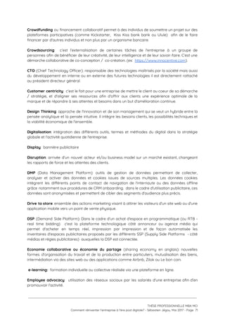 Crowdfunding ou financement collaboratif permet à des individus de soumettre un projet sur des                           
plateformes participatives (comme Kickstarter, Kiss Kiss bank bank ou Ulule) afin de le faire                           
financer par d'autres individus et non plus par un organisme bancaire.   
 
Crowdsourcing​: c’est l’externalisation de certaines tâches de l'entreprise à un groupe de                       
personnes afin de bénéficier de leur créativité, de leur intelligence et de leur savoir-faire. C’est une                               
démarche collaborative de co-conception /  co-création. (ex:  ​https://www.innocentive.com​). 
 
CTO (Chief Technology Officer): responsable des technologies maîtrisés par la société mais aussi                         
du développement en interne ou en externe des futures technologies il est directement rattaché                           
au président directeur général. 
 
Customer centricity​: c'est le fait pour une entreprise de mettre le client au coeur de sa démarche                                 
/ stratégie, et d'aligner ses ressources afin d'offrir aux clients une expérience optimale de la                             
marque et de répondre à ses attentes et besoins dans un but d'amélioration continue.  
 
Design Thinking​: approche de l'innovation et de son management qui se veut un hybride entre la                               
pensée analytique et la pensée intuitive. Il intègre les besoins clients, les possibilités techniques et                             
la viabilité économique de l'ensemble. 
 
Digitalisation​: intégration des différents outils, termes et méthodes du digital dans la stratégie                         
globale et l'activité quotidienne de l'entreprise. 
 
Display​:  bannière publicitaire 
 
Disruption​: arrivée d'un nouvel acteur et/ou business model sur un marché existant, changeant                         
les rapports de force et les attentes des clients. 
 
DMP (Data Management Platform): outils de gestion de données permettant de collecter,                       
analyser et activer des données et cookies issues de sources multiples. Les données cookies                           
intègrent les différents points de contact de navigation de l'internaute ou des données offline                           
grâce notamment aux procédures de CRM onboarding. dans le cadre d'utilisation publicitaire, ces                         
données sont anonymisées et permettent de cibler des segments d'audience plus précis. 
 
Drive to store​: ensemble des actions marketing visant à attirer les visiteurs d'un site web ou d'une                                 
application mobile vers un point de vente physique. 
 
DSP (Demand Side Platform): Dans le cadre d'un achat d'espace en programmatique (ou RTB -                             
real time bidding) c'est la plateforme technologique côté annonceur ou agence média qui                         
permet d'acheter en temps réel, impression par impression et de façon automatisée les                         
inventaires d'espaces publicitaires proposés par les différents SSP (Supply Side Platforms - côté                         
médias et régies publicitaires)  auxquelles la DSP est connectée. 
 
Economie collaborative ou économie du partage (sharing economy en anglais): nouvelles                     
formes d'organisation du travail et de la production entre particuliers, mutualisation des biens,                         
intermédiation via des sites web ou des applications comme Airbnb, Zilok ou Le bon coin.  
 
 e-learning:  ​formation individuelle ou collective réalisée via une plateforme en ligne. 
 
Employee advocacy​: utilisation des réseaux sociaux par les salariés d'une entreprise afin d’en                         
promouvoir l'activité. 
 
 
 
THÈSE PROFESSIONNELLE MBA MCI 
Comment réinventer l’entreprise à l’ère post digitale? - Sébastien Jégou, Mai 2017 - Page  71 
 
 