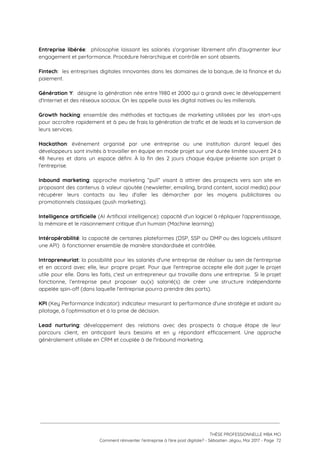  
Entreprise libérée​: philosophie laissant les salariés s'organiser librement afin d'augmenter leur                     
engagement et performance. Procédure hiérarchique et contrôle en sont absents.  
 
Fintech​: les entreprises digitales innovantes dans les domaines de la banque, de la finance et du                               
paiement. 
 
Génération Y​: désigne la génération née entre 1980 et 2000 qui a grandi avec le développement                               
d'Internet et des réseaux sociaux. On les appelle aussi les digital natives ou les millenials. 
 
Growth hacking​: ensemble des méthodes et tactiques de marketing utilisées par les start-ups                         
pour accroître rapidement et à peu de frais la génération de trafic et de leads et la conversion de                                     
leurs services. 
 
Hackathon​: événement organisé par une entreprise ou une institution durant lequel des                       
développeurs sont invités à travailler en équipe en mode projet sur une durée limitée souvent 24 à                                 
48 heures et dans un espace défini. À la fin des 2 jours chaque équipe présente son projet à                                     
l'entreprise. 
 
Inbound marketing​: approche marketing “pull” visant à attirer des prospects vers son site en                           
proposant des contenus à valeur ajoutée (newsletter, emailing, brand content, social media) pour                         
récupérer leurs contacts au lieu d'aller les démarcher par les moyens publicitaires ou                         
promotionnels classiques (push marketing).  
 
Intelligence artificielle (AI Artificial intelligence): capacité d'un logiciel à répliquer l'apprentissage,                     
la mémoire et le raisonnement critique d'un humain (Machine learning) 
 
Intéropérabilité​: la capacité de certaines plateformes (DSP, SSP ou DMP ou des logiciels utilisant                           
une API)  à fonctionner ensemble de manière standardisée et contrôlée. 
 
Intrapreneuriat​: la possibilité pour les salariés d'une entreprise de réaliser au sein de l'entreprise                           
et en accord avec elle, leur propre projet. Pour que l'entreprise accepte elle doit juger le projet                                 
utile pour elle. Dans les faits, c'est un entrepreneur qui travaille dans une entreprise. Si le projet                                 
fonctionne, l’entreprise peut proposer au(x) salarié(s) de créer une structure indépendante                     
appelée spin-off (dans laquelle l'entreprise pourra prendre des parts).  
 
KPI (Key Performance Indicator): indicateur mesurant la performance d'une stratégie et aidant au                         
pilotage, à l’optimisation et à la prise de décision. 
 
Lead nurturing​: développement des relations avec des prospects à chaque étape de leur                         
parcours client, en anticipant leurs besoins et en y répondant efficacement. Une approche                         
généralement utilisée en CRM et couplée à de l'inbound marketing. 
 
 
   
 
 
 
THÈSE PROFESSIONNELLE MBA MCI 
Comment réinventer l’entreprise à l’ère post digitale? - Sébastien Jégou, Mai 2017 - Page  72 
 
 
