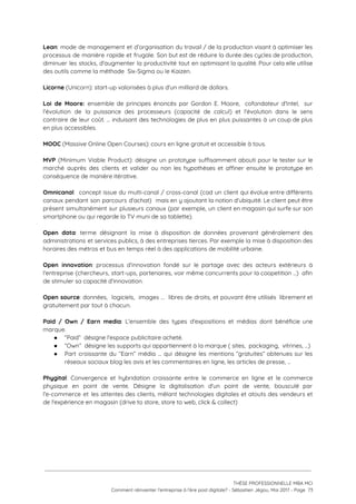 Lean​: mode de management et d’organisation du travail / de la production visant à optimiser les                               
processus de manière rapide et frugale. Son but est de réduire la durée des cycles de production,                                 
diminuer les stocks, d'augmenter la productivité tout en optimisant la qualité. Pour cela elle utilise                             
des outils comme la méthode  Six-Sigma ou le Kaizen. 
 
Licorne​ (Unicorn): start-up valorisées à plus d'un milliard de dollars. 
 
Loi de Moore: ensemble de principes énoncés par Gordon E. Moore, cofondateur d'Intel, sur                           
l'évolution de la puissance des processeurs (capacité de calcul) et l'évolution dans le sens                           
contraire de leur coût. … induisant des technologies de plus en plus puissantes à un coup de plus                                   
en plus accessibles.  
 
MOOC​ (Massive Online Open Courses): cours en ligne gratuit et accessible à tous. 
 
MVP (Minimum Viable Product): désigne un prototype suffisamment abouti pour le tester sur le                           
marché auprès des clients et valider ou non les hypothèses et affiner ensuite le prototype en                               
conséquence de manière itérative. 
 
Omnicanal​: concept issue du multi-canal / cross-canal (cad un client qui évolue entre différents                           
canaux pendant son parcours d'achat) mais en y ajoutant la notion d'ubiquité. Le client peut être                               
présent simultanément sur plusieurs canaux (par exemple, un client en magasin qui surfe sur son                             
smartphone ou qui regarde la TV muni de sa tablette). 
 
Open data​: terme désignant la mise à disposition de données provenant généralement des                         
administrations et services publics, à des entreprises tierces. Par exemple la mise à disposition des                             
horaires des métros et bus en temps réel à des applications de mobilité urbaine.  
 
Open innovation​: processus d’innovation fondé sur le partage avec des acteurs extérieurs à                         
l'entreprise (chercheurs, start-ups, partenaires, voir même concurrents pour la coopetition …) afin                       
de stimuler sa capacité d'innovation.  
 
Open source​: données, logiciels, images … libres de droits, et pouvant être utilisés librement et                             
gratuitement par tout à chacun.  
 
Paid / Own / Earn media​: L'ensemble des types d'expositions et médias dont bénéficie une                             
marque.  
● “Paid”  désigne l'espace publicitaire acheté.   
● “Own”  désigne les supports qui appartiennent à la marque ( sites,  packaging,  vitrines, …)  
● Part croissante du “Earn” média … qui désigne les mentions “gratuites” obtenues sur les                           
réseaux sociaux blog les avis et les commentaires en ligne, les articles de presse, … 
 
Phygital​: Convergence et hybridation croissante entre le commerce en ligne et le commerce                         
physique en point de vente. Désigne la digitalisation d'un point de vente, bousculé par                           
l'e-commerce et les attentes des clients, mêlant technologies digitales et atouts des vendeurs et                           
de l'expérience en magasin (drive to store, store to web, click & collect) 
 
  
   
 
 
 
THÈSE PROFESSIONNELLE MBA MCI 
Comment réinventer l’entreprise à l’ère post digitale? - Sébastien Jégou, Mai 2017 - Page  73 
 
 