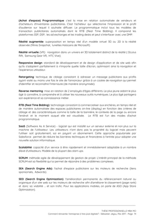 (Achat d'espace) Programmatique​: c’est la mise en relation automatisée de vendeurs et                       
d’acheteurs d'inventaires publicitaires. C'est l'acheteur qui sélectionne l'impression et le profil                     
d’audience sur lequel il souhaite diffuser. Le programmatique inclut tous les modèles de                         
transaction publicitaires automatisés dont le RTB (Real Time Bidding). Il comprend les                       
plateformes SSP, DSP,  les ad exchanges et les trading desks et peut s’interfacer avec une DMP. 
 
Réalité augmentée​: superposition en temps réel d'un modèle virtuel 3D ou 2D à la réalité                             
observée (filtres Snapchat,  lunettes HoloLens de Microsoft) 
 
Réalité virtuelle (VR): navigation dans un univers en 3D totalement distinct de la réalité ( Oculus                               
Rift,  Samsung Gear VR,  HTC Vive). 
 
Responsive design​: standard de développement et de design d'application et de site web afin                           
qu'ils s'adaptent parfaitement à n'importe quelle taille d'écran, optimisant ainsi la navigation et                         
l’expérience utilisateur. 
 
Retargeting​: technique de ciblage consistant à adresser un message publicitaire aux profils                       
ayant visité au moins une fois le site de l'annonceur grâce à un cookie de navigation qui permet                                   
d'identifier et reconnaître l'internaute (de manière anonymisée). 
 
Reverse mentoring​: mise en relation de 2 employés d'âges différents. Le plus jeune aidant le plus                               
âgé à connaître, à comprendre et à utiliser les nouveaux outils numériques. Le plus âgé partagera                               
son expérience et sa connaissance métier. 
 
RTB (Real Time Bidding): ​technologie consistant à commercialiser aux enchères, en temps réel et                           
de manière automatisée des espaces publicitaires on-line (display) en fonction des critères de                         
ciblage et des caractéristiques comme la taille de la bannière, le contexte de la page ou encore                                 
l'endroit et le moment auquel elle est visualisée. Le RTB est l'un des modes d'achat                             
programmatique. 
 
SaaS (Software As A Service) - logiciel qui est installé sur un serveur externe et non plus sur la                                     
machine de l'utilisateur. Les utilisateurs n'ont donc pas la propriété du logiciel mais peuvent                           
l'utiliser soit gratuitement, soi en payant un abonnement. Cette approche popularisée par                       
Salesforce permet de réduire les barrières techniques et financières à l'entrée pour adopter une                           
nouvelle solution informatique. 
 
Scalabilité​: capacité d'un service à être rapidement et immédiatement adaptable à un nombre                         
élevé d'utilisateurs. Modèle de la plupart des start-ups. 
 
SCRUM​: méthode agile de développement de gestion de projet. L'intérêt principal de la méthode                           
SCRUM est sa flexibilité qui lui permet de répondre à des problèmes complexes.  
 
SEA (Search Engine Ads): l'achat d'espace publicitaire sur les moteurs de recherche (liens                         
sponsorisés,  Adwords).  
 
SEO (Search Engine Optimization)​: l'amélioration permanente du référencement naturel ou                   
organique d'un site web sur les moteurs de recherche afin d'améliorer le classement (page rank)                             
et donc sa visibilité … et son trafic. Pour les applications mobiles, on parle de ASO (App Store                                   
Optimization). 
 
 
 
 
THÈSE PROFESSIONNELLE MBA MCI 
Comment réinventer l’entreprise à l’ère post digitale? - Sébastien Jégou, Mai 2017 - Page  74 
 
 