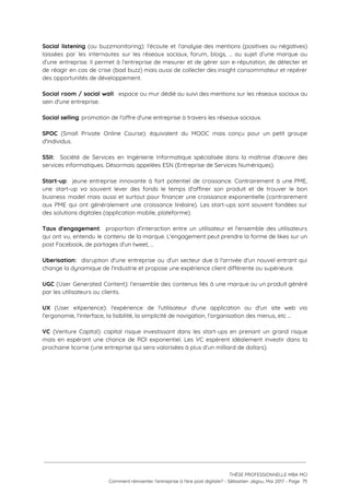 Social listening (ou buzzmonitoring): l’écoute et l’analyse des mentions (positives ou négatives)                       
laissées par les internautes sur les réseaux sociaux, forum, blogs, … au sujet d’une marque ou                               
d’une entreprise. Il permet à l’entreprise de mesurer et de gérer son e-réputation, de détecter et                               
de réagir en cas de crise (bad buzz) mais aussi de collecter des insight consommateur et repérer                                 
des opportunités de développement. 
 
Social room / social wall​: espace ou mur dédié au suivi des mentions sur les réseaux sociaux au                                   
sein d'une entreprise. 
 
Social selling​: promotion de l'offre d'une entreprise à travers les réseaux sociaux. 
 
SPOC (Small Private Online Course): équivalent du MOOC mais conçu pour un petit groupe                           
d'individus. 
 
SSII: Société de Services en Ingénierie Informatique spécialisée dans la maîtrise d'œuvre des                         
services informatiques. Désormais appelées ESN (Entreprise de Services Numériques). 
 
Start-up​: jeune entreprise innovante à fort potentiel de croissance. Contrairement à une PME,                         
une start-up va souvent lever des fonds le temps d'affiner son produit et de trouver le bon                                 
business model mais aussi et surtout pour financer une croissance exponentielle (contrairement                       
aux PME qui ont généralement une croissance linéaire). Les start-ups sont souvent fondées sur                           
des solutions digitales (application mobile, plateforme).  
 
Taux d'engagement​: proportion d'interaction entre un utilisateur et l'ensemble des utilisateurs                     
qui ont vu, entendu le contenu de la marque. L'engagement peut prendre la forme de likes sur un                                   
post Facebook, de partages d'un tweet, … 
 
Uberisation: disruption d'une entreprise ou d'un secteur due à l'arrivée d'un nouvel entrant qui                           
change la dynamique de l'industrie et propose une expérience client différente ou supérieure.  
 
UGC (User Generated Content): l’ensemble des contenus liés à une marque ou un produit généré                             
par les utilisateurs ou clients. 
 
UX (User eXperience): l'expérience de l'utilisateur d'une application ou d'un site web via                         
l'ergonomie, l'interface, la lisibilité, la simplicité de navigation, l'organisation des menus, etc ...  
 
VC (Venture Capital): capital risque investissant dans les start-ups en prenant un grand risque                           
mais en espérant une chance de ROI exponentiel. Les VC espèrent idéalement investir dans la                             
prochaine licorne (une entreprise qui sera valorisées à plus d'un milliard de dollars). 
 
 
 
 
 
 
THÈSE PROFESSIONNELLE MBA MCI 
Comment réinventer l’entreprise à l’ère post digitale? - Sébastien Jégou, Mai 2017 - Page  75 
 
 