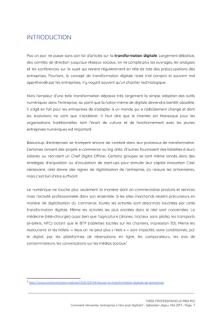 INTRODUCTION 
 
Pas un jour ne passe sans son lot d’articles sur la ​transformation digitale​. Largement débattue,                             
des comités de direction jusqu’aux réseaux sociaux, on ne compte plus les ouvrages, les analyses                             
et les conférences sur le sujet qui revient régulièrement en tête de liste des préoccupations des                               
entreprises. Pourtant, le concept de transformation digitale reste mal compris et souvent mal                         
appréhendé par les entreprises, n’y voyant souvent qu’un chantier technologique.  
 
Hors l’ampleur d’une telle transformation dépasse très largement la simple adoption des outils                         
numériques dans l’entreprise, au point que la notion même de digitale deviendra bientôt obsolète.                           
Il s’agit en fait pour les entreprises de s’adapter à un monde qui a radicalement changé et dont                                   
les évolutions ne vont que s’accélérer. Il faut dire que le chantier est titanesque pour les                               
organisations traditionnelles tant l’écart de culture et de fonctionnement avec les jeunes                       
entreprises numériques est important.  
 
Beaucoup d’entreprises se trompent encore de combat dans leur processus de transformation.                       
Certaines lancent des projets e-commerce ou big data. D’autres fournissent des tablettes à leurs                           
salariés ou recrutent un Chief Digital Officer. Certains groupes se sont même lancés dans des                             
stratégies d’acquisition ou d’incubation de start-ups pour stimuler leur capital innovation C’est                       
nécessaire, cela donne des signes de digitalisation de l’entreprise, ça rassure les actionnaires,                         
mais c’est loin d’être suffisant. 
 
Le numérique ne touche plus seulement la manière dont on commercialise produits et services                           
mais l’activité professionnelle dans son ensemble. Si les sites marchands restent précurseurs en                         
matière de digitalisation du commerce, toutes les activités sont désormais touchées par cette                         
transformation digitale. Même les activités les plus ancrées dans le réel sont concernées. La                           
médecine (télé-chirurgie) aussi bien que l’agriculture (drones, tracteur sans pilote), les transports                       
(e-billets, NFC) autant que le BTP (tablettes tactiles sur les chantiers, impression 3D). Même les                             
restaurants et les hôtels — lieux on ne peut plus « réels » — sont impactés, voire conditionnés, par                                     
le digital, par les plateformes de réservations en ligne, les comparateurs, les avis de                           
consommateurs, les conversations sur les médias sociaux.  1
 
 
1
​http://www.communication-web.net/2015/03/04/reussir-la-transformation-digitale-de-lentreprise
 
 
 
THÈSE PROFESSIONNELLE MBA MCI 
Comment réinventer l’entreprise à l’ère post digitale? - Sébastien Jégou, Mai 2017 - Page  7 
 
 