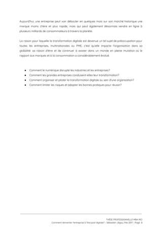Aujourd’hui, une entreprise peut voir débouler en quelques mois sur son marché historique une                           
marque moins chère et plus rapide, mais qui peut également désormais vendre en ligne à                             
plusieurs milliards de consommateurs à travers la planète. 
 
La raison pour laquelle la transformation digitale est devenue un tel sujet de préoccupation pour                             
toutes les entreprises, multinationales ou PME, c'est qu’elle impacte l'organisation dans sa                       
globalité: sa raison d'être et de continuer à exister dans un monde en pleine mutation où le                                 
rapport aux marques et à la consommation a considérablement évolué.  
 
 
● Comment le numérique disrupte les industries et les entreprises? 
● Comment les grandes entreprises conduisent-elles leur transformation? 
● Comment organiser et piloter la transformation digitale au sein d'une organisation? 
● Comment limiter les risques et adopter les bonnes pratiques pour réussir? 
 
 
 
   
 
 
 
THÈSE PROFESSIONNELLE MBA MCI 
Comment réinventer l’entreprise à l’ère post digitale? - Sébastien Jégou, Mai 2017 - Page  8 
 
 