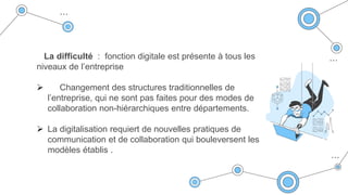 La difficulté : fonction digitale est présente à tous les
niveaux de l’entreprise
 Changement des structures traditionnelles de
l’entreprise, qui ne sont pas faites pour des modes de
collaboration non-hiérarchiques entre départements.
 La digitalisation requiert de nouvelles pratiques de
communication et de collaboration qui bouleversent les
modèles établis .
 