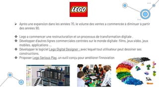  Après une expansion dans les années 70, le volume des ventes a commencée à diminuer à partir
des années 90.
 Lego a commencer une restructuration et un processus de transformation digitale .
 Développer d’autres lignes commerciales centrées sur le monde digitale: films, jeux vidéo, jeux
mobiles, applications …
 Développer le logiciel Lego Digital Designer : avec lequel tout utilisateur peut dessiner ses
constructions.
 Proposer Lego Serious Play, un outil conçu pour améliorer l’innovation
 