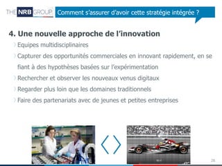 Comment s’assurer d’avoir cette stratégie intégrée ?

4. Une nouvelle approche de l’innovation
Equipes multidisciplinaires
Capturer des opportunités commerciales en innovant rapidement, en se

fiant à des hypothèses basées sur l’expérimentation
Rechercher et observer les nouveaux venus digitaux
Regarder plus loin que les domaines traditionnels
Faire des partenariats avec de jeunes et petites entreprises

28

 