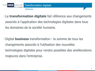 Transformation digitale
Défénition

La transformation digitale fait référence aux changements

associés à l’application des technologies digitales dans tous
les domaines de la société humaine.
Digital business transformation : la somme de tous les
changements associés à l’utilisation des nouvelles
technologies digitales pour rendre possibles des améliorations
majeures dans l’entreprise.

8

 