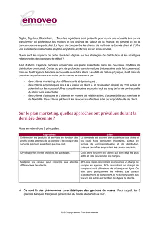 2016 Copyright emoveo. Tous droits réservés
Digital, Big data, Blockchain, …Tous les ingrédients sont présents pour ouvrir une nouvelle ère qui va
transformer en profondeur les métiers et les chaînes de valeur de la finance en général et de la
bancassurance en particulier. La façon de comprendre les clients, de maîtriser la donnée client et d’offrir
une excellence relationnelle anytime-anywhere-anydevice est un enjeu crucial.
Quels sont les impacts de cette révolution digitale sur les stratégies de distribution et les stratégies
relationnelles des banques de détail ?
Tout d’abord, l’agence bancaire conservera une place essentielle dans les nouveaux modèles de
distribution omnicanal. Certes au prix de profondes transformations (nécessaires cela fait consensus)
mais au final l’agence bancaire renouvelée aura fière allure : au-delà de l’allure physique, il est bien sûr
question de performance et cette performance se mesurera par :
- des critères marketing plus différenciants et dynamiques ;
- des critères économiques liés à la « valeur vie client », et l’évaluation double du PNB actuel et
potentiel sur les contrats/offres complémentaires souscrits tout au long de la vie contractuelle
du client sera essentielle ;
- des critères d'attitudes et d'attentes en matière de relation client, d’accessibilité aux services et
de flexibilité. Ces critères piloteront les ressources affectées à tel ou tel portefeuille de client.
Sur le plan marketing, quelles approches ont prévalues durant la
dernière décennie ?
Nous en retiendrons 3 principales :
Approches Bilan
Différencier les produits et services en fonction des
profils et des attentes de la clientèle : développer des
services premium aussi bien que low cost.
La demande est souvent bien supérieure aux cibles et
les coûts fixes demeurent importants, surtout en
termes de commercialisation et de distribution,
puisque ces offres empruntent les canaux courants.
Développer les ventes croisées, les packages. Cela attire souvent les clients qui sont déjà les plus
actifs et cela peut éroder les marges.
Multiplier les canaux pour répondre aux attentes
différenciées des clients.
26% des clients rencontrent en moyenne un chargé de
compte en agence, 24% rencontrent un chargé de
compte et sont utilisateurs de la banque en ligne. Ce
sont donc pratiquement les mêmes. Les canaux
s’additionnent, se complètent, ils ne se remplacent pas
les uns les autres en fonction des types de clients.
 Ce sont là des phénomènes caractéristiques des gestions de masse. Pour rappel, les 6
grandes banques françaises gèrent plus du double d’abonnés à EDF.
 