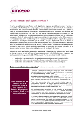 2016 Copyright emoveo. Tous droits réservés
Quelle approche privilégier désormais ?
Avec les possibilités infinies offertes par le digital et le big data, possibilités infinies à l’échelle de
l’exploitation actuelle faite par les banques pour guider leurs processus décisionnels, la clé réside dans
le croisement et la comparaison des données. Le croisement des données consiste vise à obtenir ou
créer de nouvelles données à partir de deux informations de sources différentes. Par exemple, les
consommations quotidiennes d’un client sont une source ; ses informations contractuelles sont une
autre source ; ses traces sur les réseaux sociaux et/ou ses données de navigation web ou mobile dans
les espaces clients de la banque (web analytics ou web log mining) en sont une autre. Si l’on croise ces
sources de données, alors il est techniquement possible d'en déduire certains aspects du style de vie
ou encore les avantages recherchés par le client. L’on peut également évaluer le degré de
ressemblance entre un client et un profil-type (le comportement le plus souvent observé chez des clients
ayant un ou plusieurs critères communs) et déduire d'autres critères : si deux foyers géographiquement
proches ont les mêmes critères sociodémographiques, on peut avoir une bonne estimation de la
‘consommation bancaire’ et des besoins d’équipement de l'un à partir de l'autre.
Aujourd’hui, toutes ces données peuvent être collectées et travaillées en flux quasi-continu, ce qui ouvre
un champ immense dans le raffinage de la connaissance client et la fidélisation client (rappelons que
les français sont en moyenne client de 1,75 banques). Pour ce faire, il convient de maîtriser :
- les données internes présentes dans les bases de données clients et transactionnelles ;
- les données externes présentes sur les réseaux sociaux, l'open data et le deep web ;
- les données créées / déduites par les analyses clients et les modèles statistiques.
Qu’est-ce que cette approche sous-entend ? (extrait d’un point de vue d’emoveo réalisé en 2013)
Pour les banques, les
réseaux sociaux
impliquent dans le
futur de gérer des
besoins d’information
et non plus de gérer un
compte bancaire
L’internaute – entreprise ou particulier - regroupera toutes ses données,
informations, démarches, sur une même page d’ordinateur, un même dossier,
où il juxtaposera ses accès courants, utiles.
La notion de compte bancaire évoluera fortement : le compte bancaire
remplacera notre adresse postale / IBAN / signature.
L’acte de virement activé d’un téléphone mobile remplacera la plupart des
autres moyens de paiement – cela est techniquement possible aujourd’hui.
Face à des clients plus actifs, mieux informés et plus exigeants –
continuellement ‘connectés’ - les banques devront se distinguer par la qualité
des informations de tous types qu’elles véhiculeront, par leurs capacités de
réactions à des échanges informels (via les blogs p. ex.).
Des questions centrales ne sont pas (ou mal) adressées par les banques :
Comment un particulier apprend-il la banque ? Comment découvre-t-il
l’univers financiers, sous toutes ses facettes et dans toute sa complexité ?
Essentiellement par le bouche-à-oreille et en se débrouillant par lui-même.
En conclusion, les banques seront amenées à devenir de véritables médias :
véhicules d’informations générales ou ciblées (cf. site Resoclub d’American
Express, hybride de portail et de réseau communautaire pour les TPE), lieux
d’échange immédiat (cf. Wells Fargo avec son blog corporate ouvert à ses
propres employés à des blogs externes) et espace d’apprentissage et de
jeu (cf. le monde virtuel Stage Coach Island de Wells Fargo).
 