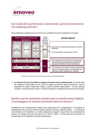 2016 Copyright emoveo. Tous droits réservés
Sur le plan de la performance commerciale, quels investissements
ont longtemps prévalu ?
Nous présentons ci-dessous sous la forme d’une synthèse les retours d’expérience d’emoveo :
 Le moment est venu d’accélérer la logique d’inversion des investissements et d’investir dans
les pratiques commerciales en lien avec les usages et parcours clients omnicanaux, dans la
proposition de valeur relationnelle (valeurs, culture, postures relationnelles – voir par exemple
l’initiative « Esprit de service France ») et dans la montée en compétence des ressources humaines.
Quelles sont les mutations amenées par la transformation digitale
à accompagner de manière prioritaire dans les réseaux ?
Parallèlement aux investissements réalisés dans l’agencement, la « phygitalisation » de l’espace, le
développement de nouveaux formats d’agence (espaces self-care, agences experts, …), les banques
commerciales sont contraintes à un modus operandi plus exigeant : pour donner un seul exemple, le
nombre de chargés d’accueil est passé de 21.000 en 2009 à 13 000 aujourd’hui (données de
l’observatoire de la Fédération Française des Banques).
Les hommes
Les
systèmes
de
manageme
nt
Les
structures
et les process
Les outils
Les pratiques commerciales
31 2
4
5
 Des leviers sur lesquels les banques ont investi
fortement…
 mais des projets menés parfois "en silos"
 Une intégration des évolutions et changements
dans les pratiques commerciales pas toujours
structurée et héritée de visions successives
 Une "hauteur de la marche" à franchir importante
parfois mal appréhendée et des trajectoires pour
atteindre la cible mal définies ou "brutales"
NOTRE CONSTAT
80%
20%
Pareto
d'inves-
tissement*
Performance du réseau de
distribution
*Nous évoquons une logique constatée d’investissement et pas une clé de répartition budgétaire.
 