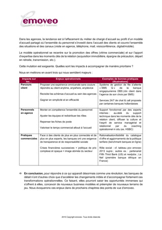 2016 Copyright emoveo. Tous droits réservés
Dans les agences, la tendance est à l’effacement du métier de chargé d’accueil au profit d’un modèle
d’accueil partagé où l’ensemble du personnel s’investit dans l’accueil des clients et couvre l’ensemble
des situations et des canaux (visite en agence, téléphone, mail, visioconférence, digital/mobile).
Le modèle opérationnel se recentre sur la promotion des offres (vitrine commerciale) et sur l’apport
d’expertise dans les moments clés de la relation (acquisition immobilière, épargne de précaution, départ
en retraite, transmission, etc.).
Cette mutation est exigeante. Quelles sont les impacts à accompagner de manière prioritaire ?
Nous en mettrons en avant trois qui nous semblent majeurs :
Impacts sur
les…
Enjeux opérationnels Exemples de bonnes pratiques
(illustrations)
Parcours
client
Proposer une expérience omnicanale sans couture :
répondre au client anytime, anywhere, anydevice
Revisiter les schémas d’accueil au sein des agences
Gagner en simplicité et en efficacité
Système de gestion de file d’attente
« SMS Q » de la banque
singapourienne DBS (rdv client dans
l’agence de son choix par SMS)
Services 24/7 de chat & call proposés
par certaines banques hollandaises
Personnels
en agence
Monter en compétence l’ensemble du personnel
Ajuster les équipes et redistribuer les rôles
Repenser les fiches de poste
Valoriser le temps commercial alloué à l’accueil
Support fonctionnel par des experts
internes : au-delà du support
technique dans les moments clés de la
relation client, diffuser la culture et
l’esprit de service managérial et
relationnel par du coaching
opérationnel in situ (ex. HSBC)
Pratiques
commerciales
Face à des clients de plus en plus connectés et de
plus en plus experts, les banques ont une exigence
de transparence et de responsabilité sociale
Crises financières successives + politique de prix
complexe et opaque = image abimée du secteur
Rationalisation/lisibilité du catalogue
d’offre et aggiornamento de la politique
tarifaire (benchmark banques en ligne)
Rôle social : cf. tableau pov emoveo
2013 supra ; autres ex. : partenariat
Fifth Third Bank (US) et nextjobs ; La
Nef (première banque éthique en
France)
 En conclusion, pour répondre à ce qui apparaît désormais comme une révolution, les banques de
détail n’ont d’autres choix que d’accélérer les changements initiés et d’accompagner fortement ces
transformations opérationnelles. Ce faisant, elles pourront saisir les opportunités immenses qui
s'offrent à elles, concevoir de nouveaux business modèles et préempter de nouveaux terrains de
jeu. Nous évoquerons ces enjeux dans de prochains chapitres des points de vue d’emoveo.
 