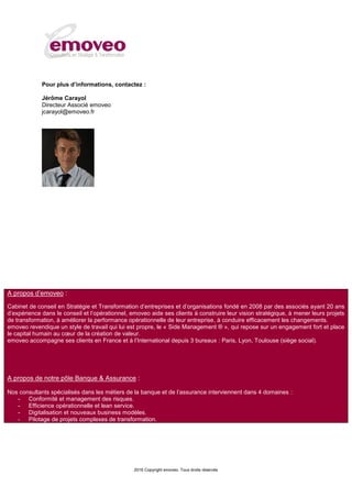 2016 Copyright emoveo. Tous droits réservés
Pour plus d’informations, contactez :
Jérôme Carayol
Directeur Associé emoveo
jcarayol@emoveo.fr
A propos d’emoveo :
Cabinet de conseil en Stratégie et Transformation d’entreprises et d’organisations fondé en 2008 par des associés ayant 20 ans
d’expérience dans le conseil et l’opérationnel, emoveo aide ses clients à construire leur vision stratégique, à mener leurs projets
de transformation, à améliorer la performance opérationnelle de leur entreprise, à conduire efficacement les changements.
emoveo revendique un style de travail qui lui est propre, le « Side Management ® », qui repose sur un engagement fort et place
le capital humain au cœur de la création de valeur.
emoveo accompagne ses clients en France et à l’International depuis 3 bureaux : Paris, Lyon, Toulouse (siège social).
A propos de notre pôle Banque & Assurance :
Nos consultants spécialisés dans les métiers de la banque et de l’assurance interviennent dans 4 domaines :
- Conformité et management des risques.
- Efficience opérationnelle et lean service.
- Digitalisation et nouveaux business modèles.
- Pilotage de projets complexes de transformation.
 