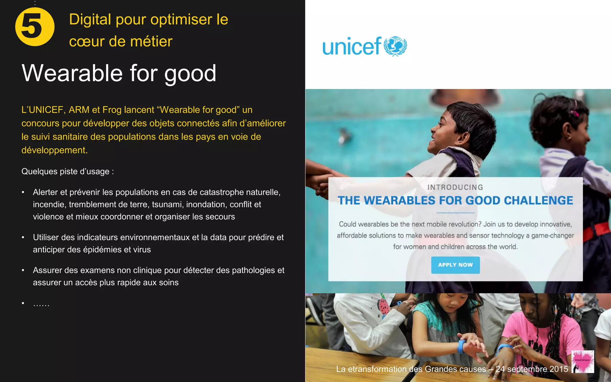 L’UNICEF, ARM et Frog lancent “Wearable for good” un
concours pour développer des objets connectés afin d’améliorer
le suivi sanitaire des populations dans les pays en voie de
développement.
Quelques piste d’usage :
• Alerter et prévenir les populations en cas de catastrophe naturelle,
incendie, tremblement de terre, tsunami, inondation, conflit et
violence et mieux coordonner et organiser les secours
• Utiliser des indicateurs environnementaux et la data pour prédire et
anticiper des épidémies et virus
• Assurer des examens non clinique pour détecter des pathologies et
assurer un accès plus rapide aux soins
• ……
Wearable for good
La etransformation des Grandes causes – 24 septembre 2015
Digital pour optimiser le
cœur de métier
5
 