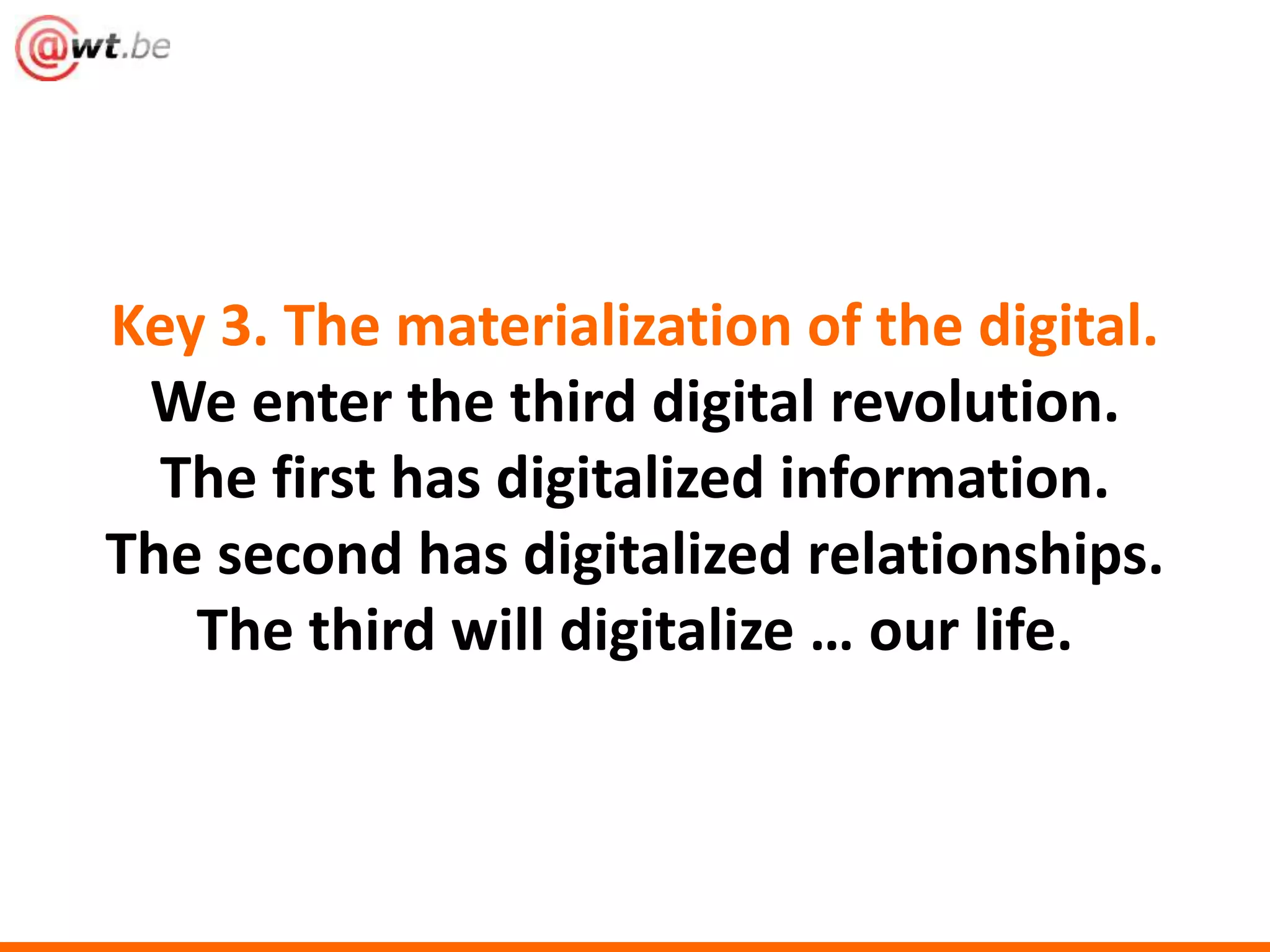 Key 3. The materialization of the digital. 
We enter the third digital revolution. 
The first has digitalized information. 
The second has digitalized relationships. 
The third will digitalize … our life. 
 