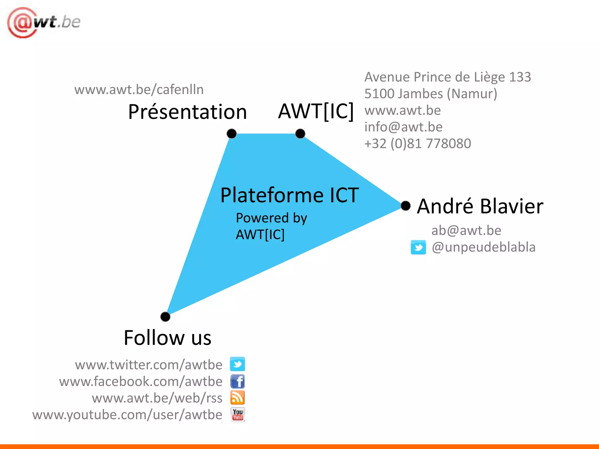 Présentation AWT[IC] 
Follow us 
Plateforme ICT André Blavier 
Powered by 
AWT[IC] 
www.awt.be/cafenlln 
Avenue Prince de Liège 133 
5100 Jambes (Namur) 
www.awt.be 
info@awt.be 
+32 (0)81 778080 
ab@awt.be 
@unpeudeblabla 
www.twitter.com/awtbe 
www.facebook.com/awtbe 
www.awt.be/web/rss 
www.youtube.com/user/awtbe 
