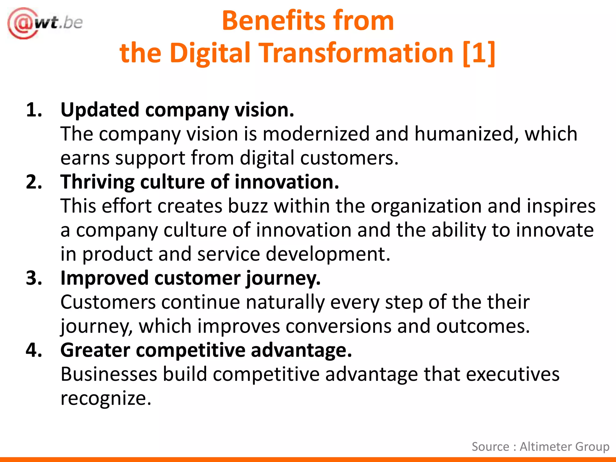 Benefits from 
the Digital Transformation [1] 
1. Updated company vision. 
The company vision is modernized and humanized, which 
earns support from digital customers. 
2. Thriving culture of innovation. 
This effort creates buzz within the organization and inspires 
a company culture of innovation and the ability to innovate 
in product and service development. 
3. Improved customer journey. 
Customers continue naturally every step of the their 
journey, which improves conversions and outcomes. 
4. Greater competitive advantage. 
Businesses build competitive advantage that executives 
recognize. 
Source : Altimeter Group 
 