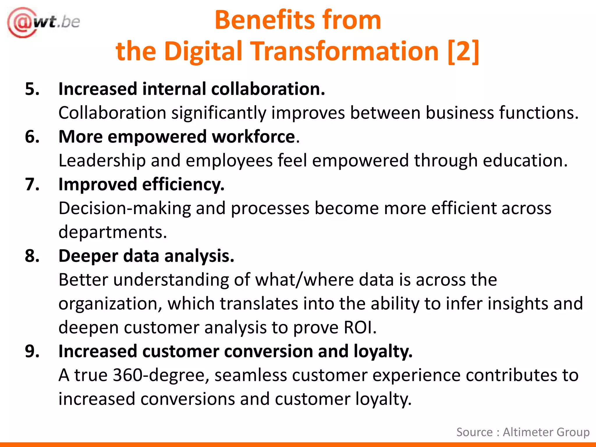Benefits from 
the Digital Transformation [2] 
5. Increased internal collaboration. 
Collaboration significantly improves between business functions. 
6. More empowered workforce. 
Leadership and employees feel empowered through education. 
7. Improved efficiency. 
Decision-making and processes become more efficient across 
departments. 
8. Deeper data analysis. 
Better understanding of what/where data is across the 
organization, which translates into the ability to infer insights and 
deepen customer analysis to prove ROI. 
9. Increased customer conversion and loyalty. 
A true 360-degree, seamless customer experience contributes to 
increased conversions and customer loyalty. 
Source : Altimeter Group 
 