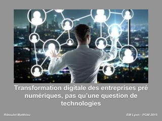 Transformation digitale des entreprises pré
numériques, pas qu’une question de
technologies
Riboulet Matthieu EM Lyon - PGM 2015
 