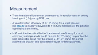 Measurement
• Transformation efficiency can be measured in transformants or colony
forming unit (cfu) per μg DNA used.
• A transformation efficiency of 1×108 cfu/μg for a small plasmid
like pUC19 is roughly equivalent to 1 in 2000 molecules of the plasmid
used being transformed.
• In E. coli, the theoretical limit of transformation efficiency for most
commonly used plasmids would be over 1×1011 cfu/μg. In practice the
best achievable result may be around 2–4×1010 cfu/μg for a small
plasmid like pUC19, and considerably lower for large plasmids.
 