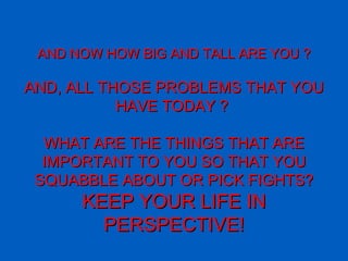 AND NOW HOW BIG AND TALL ARE YOU ? AND, ALL THOSE PROBLEMS THAT YOU HAVE TODAY ?   WHAT ARE THE THINGS THAT ARE IMPORTANT TO YOU SO THAT YOU SQUABBLE ABOUT OR PICK FIGHTS? KEEP YOUR LIFE IN PERSPECTIVE ! 