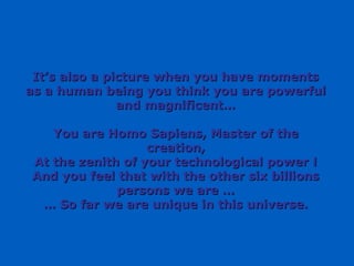 It’s also a picture when you have moments as a human being you think you are powerful and magnificent… You are Homo Sapiens, Master of the creation, At the zenith of your technological power ! And you feel that with the other six billions persons we are … …  So far we are unique in this universe. 