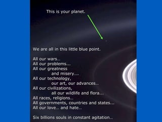 We are all in this little blue point. All our wars… All our problems... All our greatness  and misery…. All our technology,  our art, our advances… All our civilizations, all our wildlife and flora... All races, religions… All governments, countries and states... All our love… and hate… Six billions souls in constant agitation… This is your planet. 