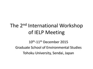 The 2nd International Workshop
of IELP Meeting
10th-11th December 2015
Graduate School of Environmental Studies
Tohoku University, Sendai, Japan
 