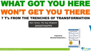 1
WHAT GOT YOU HERE
WON’T GET YOU THERE
7 T’s FROM THE TRENCHES OF TRANSFORMATION
Ravi Verma, The Org Whisperer
SMOOTHAPPS
Inspired by
Marshall Goldsmith’s...
 